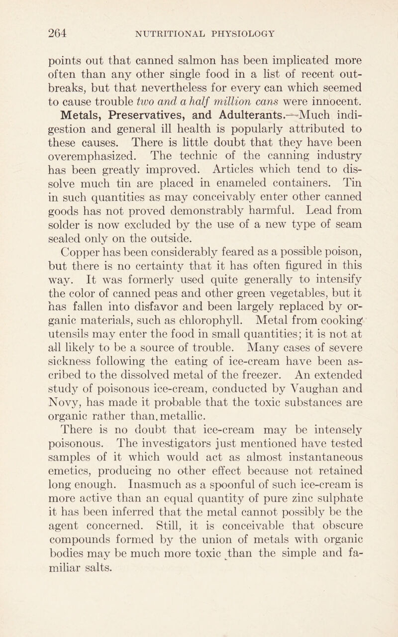 points out that canned salmon has been implicated more often than any other single food in a list of recent out- breaks, but that nevertheless for every can which seemed to cause trouble two and a half million cans were innocent. Metals, Preservatives, and Adulterants.—Much indi- gestion and general ill health is popularly attributed to these causes. There is little doubt that they have been overemphasized. The technic of the canning industry has been greatly improved. Articles which tend to dis- solve much tin are placed in enameled containers. Tin in such quantities as may conceivably enter other canned goods has not proved demonstrably harmful. Lead from solder is now excluded by the use of a new type of seam sealed only on the outside. Copper has been considerably feared as a possible poison, but there is no certainty that it has often figured in this way. It was formerly used quite generally to intensify the color of canned peas and other green vegetables, but it has fallen into disfavor and been largely replaced by or- ganic materials, such as chlorophyll. Metal from cooking utensils may enter the food in small quantities; it is not at all likely to be a source of trouble. Many cases of severe sickness following the eating of ice-cream have been as- cribed to the dissolved metal of the freezer. An extended study of poisonous ice-cream, conducted by Vaughan and Novy, has made it probable that the toxic substances are organic rather than, metallic. There is no doubt that ice-cream may be intensely poisonous. The investigators just mentioned have tested samples of it which would act as almost instantaneous emetics, producing no other effect because not retained long enough. Inasmuch as a spoonful of such ice-cream is more active than an equal quantity of pure zinc sulphate it has been inferred that the metal cannot possibly be the agent concerned. Still, it is conceivable that obscure compounds formed by the union of metals with organic bodies may be much more toxic than the simple and fa- miliar salts.