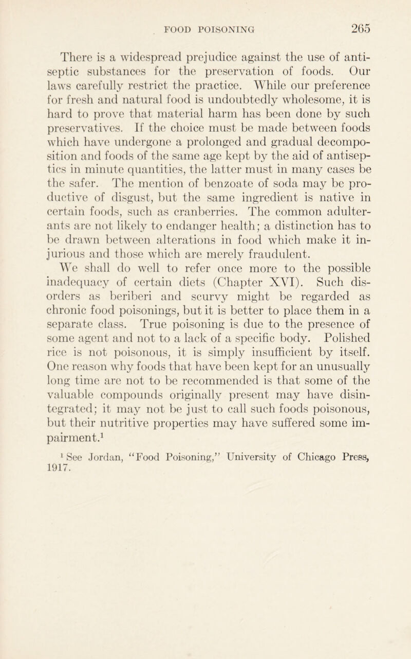 There is a widespread prejudice against the use of anti- septic substances for the preservation of foods. Our laws carefully restrict the practice. While our preference for fresh and natural food is undoubtedly wholesome, it is hard to prove that material harm has been done by such preservatives. If the choice must be made between foods which have undergone a prolonged and gradual decompo- sition and foods of the same age kept by the aid of antisep- tics in minute quantities, the latter must in many cases be the safer. The mention of benzoate of soda may be pro- ductive of disgust, but the same ingredient is native in certain foods, such as cranberries. The common adulter- ants are not likely to endanger health; a distinction has to be drawn between alterations in food which make it in- jurious and those which are merely fraudulent. We shall do well to refer once more to the possible inadequacy of certain diets (Chapter XYI). Such dis- orders as beriberi and scurvy might be regarded as chronic food poisonings, but it is better to place them in a separate class. True poisoning is due to the presence of some agent and not to a lack of a specific body. Polished rice is not poisonous, it is simply insufficient by itself. One reason why foods that have been kept for an unusually long time are not to be recommended is that some of the valuable compounds originally present may have disin- tegrated; it may not be just to call such foods poisonous, but their nutritive properties may have suffered some im- pairment.1 1 See Jordan, “Food Poisoning,” University of Chicago Press, 1917.
