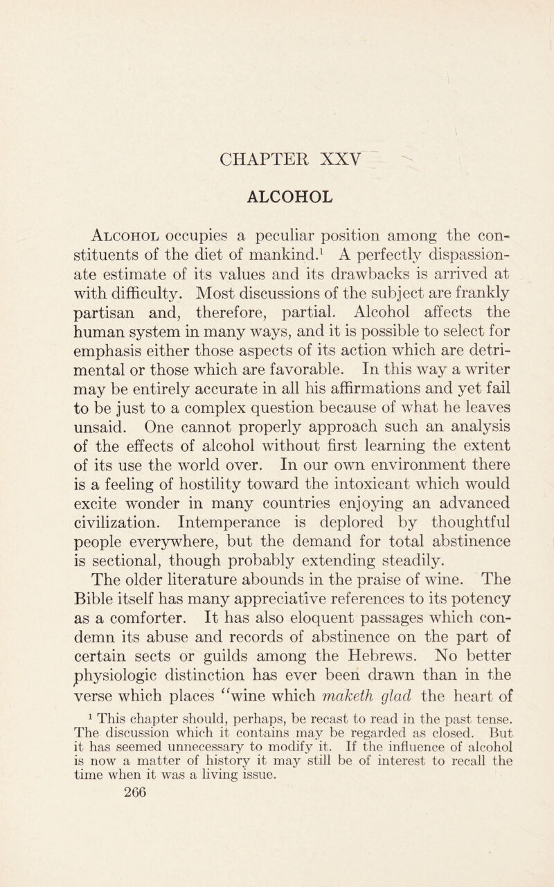 CHAPTER XXV ALCOHOL Alcohol occupies a peculiar position among the con- stituents of the diet of mankind.1 A perfectly dispassion- ate estimate of its values and its drawbacks is arrived at with difficulty. Most discussions of the subject are frankly partisan and, therefore, partial. Alcohol affects the human system in many ways, and it is possible to select for emphasis either those aspects of its action which are detri- mental or those which are favorable. In this way a writer may be entirely accurate in all his affirmations and yet fail to be just to a complex question because of what he leaves unsaid. One cannot properly approach such an analysis of the effects of alcohol without first learning the extent of its use the world over. In our own environment there is a feeling of hostility toward the intoxicant which would excite wonder in many countries enjoying an advanced civilization. Intemperance is deplored by thoughtful people everywhere, but the demand for total abstinence is sectional, though probably extending steadily. The older literature abounds in the praise of wine. The Bible itself has many appreciative references to its potency as a comforter. It has also eloquent passages which con- demn its abuse and records of abstinence on the part of certain sects or guilds among the Hebrews. No better physiologic distinction has ever been drawn than in the verse which places “wine which maketh glad the heart of 1 This chapter should, perhaps, be recast to read in the past tense. The discussion which it contains may be regarded as closed. But it has seemed unnecessary to modify it. If the influence of alcohol is now a matter of history it may still be of interest to recall the time when it was a living issue.