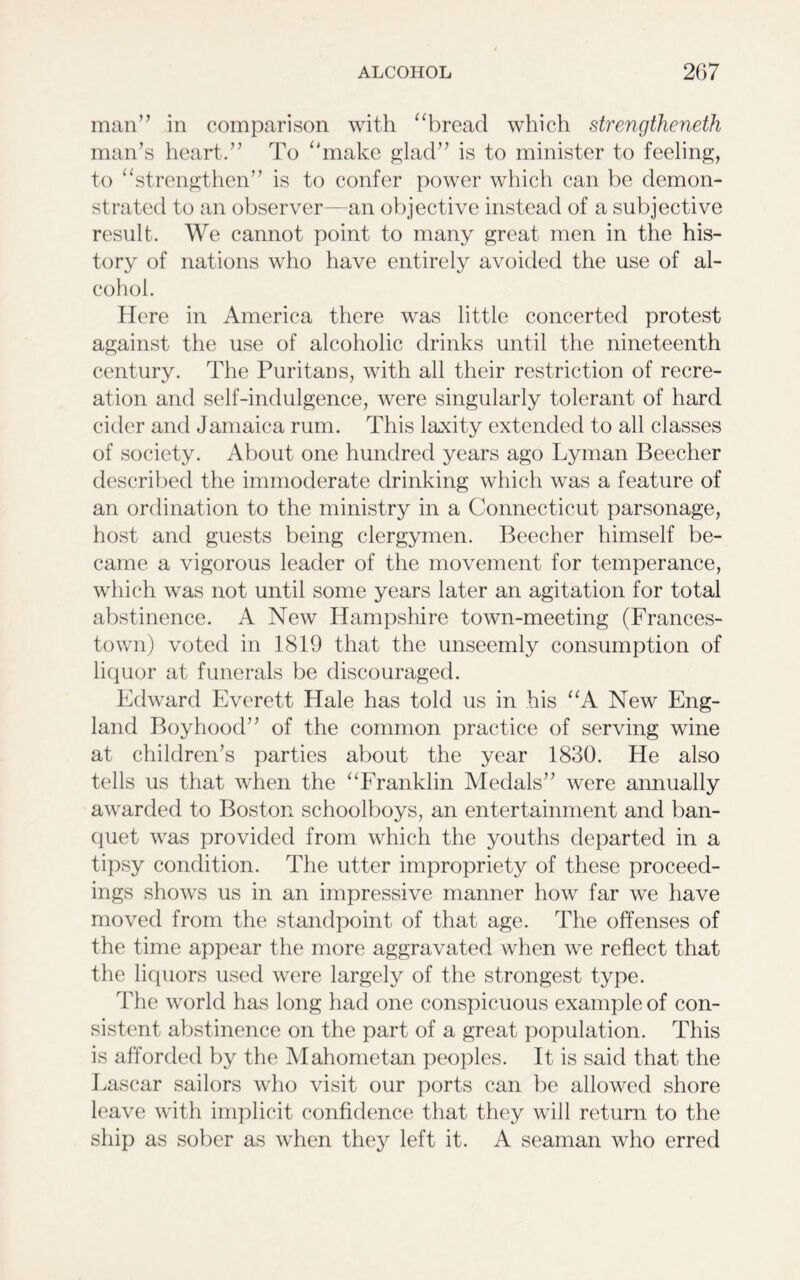man” in comparison with “bread which strengthened man’s heart.” To “make glad” is to minister to feeling, to “strengthen” is to confer power which can be demon- strated to an observer—an objective instead of a subjective result. We cannot point to many great men in the his- tory of nations who have entirely avoided the use of al- cohol. Here in America there was little concerted protest against the use of alcoholic drinks until the nineteenth century. The Puritans, with all their restriction of recre- ation and self-indulgence, were singularly tolerant of hard cider and Jamaica rum. This laxity extended to all classes of society. About one hundred years ago Lyman Beecher described the immoderate drinking which was a feature of an ordination to the ministry in a Connecticut parsonage, host and guests being clergymen. Beecher himself be- came a vigorous leader of the movement for temperance, which was not until some years later an agitation for total abstinence. A New Hampshire town-meeting (Frances- town) voted in 1819 that the unseemly consumption of liquor at funerals be discouraged. Edward Everett Hale has told us in his “A New Eng- land Boyhood” of the common practice of serving wine at children’s parties about the year 1830. He also tells us that when the “Franklin Medals” were annually awarded to Boston schoolboys, an entertainment and ban- quet was provided from which the youths departed in a tipsy condition. The utter impropriety of these proceed- ings shows us in an impressive manner how far we have moved from the standpoint of that age. The offenses of the time appear the more aggravated when we reflect that the liquors used were largely of the strongest type. The world has long had one conspicuous example of con- sistent abstinence on the part of a great population. This is afforded by the Mahometan peoples. It is said that the Lascar sailors who visit our ports can be allowed shore leave with implicit confidence that they will return to the ship as sober as when they left it. A seaman who erred