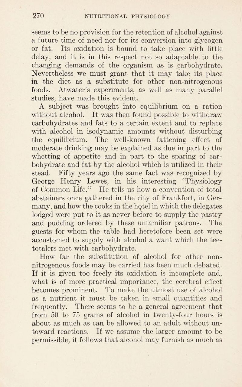 seems to be no provision for the retention of alcohol against a future time of need nor for its conversion into glycogen or fat. Its oxidation is bound to take place with little delay, and it is in this respect not so adaptable to the changing demands of the organism as is carbohydrate. Nevertheless we must grant that it may take its place in the diet as a substitute for other non-nitrogenous foods. Atwater’s experiments, as well as many parallel studies, have made this evident. A subject was brought into equilibrium on a ration without alcohol. It was then found possible to withdraw carbohydrates and fats to a certain extent and to replace with alcohol in isodynamic amounts without disturbing the equilibrium. The well-known fattening effect of moderate drinking may be explained as due in part to the whetting of appetite and in part to the sparing of car- bohydrate and fat by the alcohol which is utilized in their stead. Fifty years ago the same fact was recognized by George Henry Lewes, in his interesting “Physiology of Common Life.” He tells us how a convention of total abstainers once gathered in the city of Frankfort, in Ger- many, and how the cooks in the hqtel in which the delegates lodged were put to it as never before to supply the pastry and pudding ordered by these unfamiliar patrons. The guests for whom the table had heretofore been set were accustomed to supply with alcohol a want which the tee- totalers met with carbohydrate. How far the substitution of alcohol for other non- nitrogenous foods may be carried has been much debated. If it is given too freely its oxidation is incomplete and, what is of more practical importance, the cerebral effect becomes prominent. To make the utmost use of alcohol as a nutrient it must be taken in small quantities and frequently. There seems to be a general agreement that from 50 to 75 grams of alcohol in twenty-four hours is about as much as can be allowed to an adult without un- toward reactions. If we assume the larger amount to be permissible, it follows that alcohol may furnish as much as