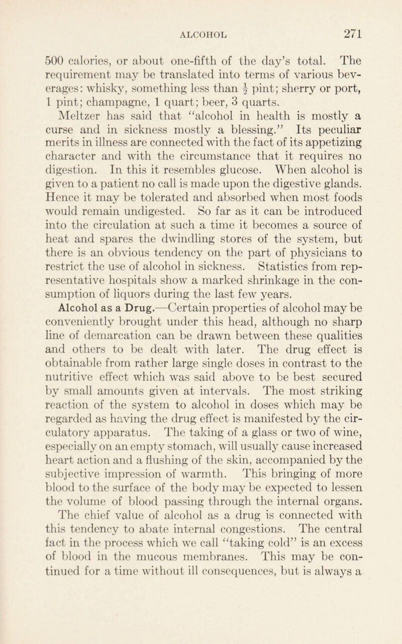 500 calories, or about one-fifth of the day’s total. The requirement may be translated into terms of various bev- erages : whisky, something less than § pint; sherry or port, 1 pint; champagne, 1 quart; beer, 3 quarts. Meltzer has said that “alcohol in health is mostly a curse and in sickness mostly a blessing.” Its peculiar merits in illness are connected with the fact of its appetizing character and with the circumstance that it requires no digestion. In this it resembles glucose. When alcohol is given to a patient no call is made upon the digestive glands. Hence it may be tolerated and absorbed when most foods would remain undigested. So far as it can be introduced into the circulation at such a time it becomes a source of heat and spares the dwindling stores of the system, but there is an obvious tendency on the part of physicians to restrict the use of alcohol in sickness. Statistics from rep- resentative hospitals show a marked shrinkage in the con- sumption of liquors during the last few years. Alcohol as a Drug.—Certain properties of alcohol may be conveniently brought under this head, although no sharp line of demarcation can be drawn between these qualities and others to be dealt with later. The drug effect is obtainable from rather large single doses in contrast to the nutritive effect which was said above to be best secured by small amounts given at intervals. The most striking reaction of the system to alcohol in doses which may be regarded as having the drug effect is manifested by the cir- culatory apparatus. The taking of a glass or two of wine, especially on an empty stomach, will usually cause increased heart action and a flushing of the skin, accompanied by the subjective impression of warmth. This bringing of more blood to the surface of the body may be expected to lessen the volume of blood passing through the internal organs. The chief value of alcohol as a drug is connected with this tendency to abate internal congestions. The central fact in the process which we call “taking cold” is an excess of blood in the mucous membranes. This may be con- tinued for a time without ill consequences, but is always a