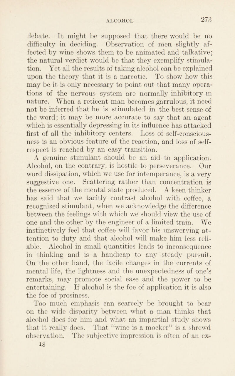 debate. It might be supposed that there would be no difficulty in deciding. Observation of men slightly af- fected by wine shows them to be animated and talkative; the natural verdict would be that they exemplify stimula- tion. Yet all the results of taking alcohol can be explained upon the theory that it is a narcotic. To show how this may be it is only necessary to point out that many opera- tions of the nervous system are normally inhibitory m nature. When a reticent man becomes garrulous, it need not be inferred that he is stimulated in the best sense of the word; it may be more accurate to say that an agent which is essentially depressing in its influence has attacked first of all the inhibitory centers. Loss of self-conscious- ness is an obvious feature of the reaction, and loss of self- respect is reached by an easy transition. A genuine stimulant should be an aid to application. Alcohol, on the contrary, is hostile to perseverance. Our word dissipation, which we use for intemperance, is a very suggestive one. Scattering rather than concentration is the essence of the mental state produced. A keen thinker has said that we tacitly contrast alcohol with coffee, a recognized stimulant, when we acknowledge the difference between the feelings with which we should view the use of one and the other by the engineer of a limited train. We instinctively feel that coffee will favor his unswerving at- tention to duty and that alcohol will make him less reli- able. Alcohol in small quantities leads to inconsequence in thinking and is a handicap to any steady pursuit. On the other hand, the facile changes in the currents of mental life, the lightness and the unexpectedness of one’s remarks, may promote social ease and the power to be entertaining. If alcohol is the foe of application it is also the foe of prosiness. Too much emphasis can scarcely be brought to bear on the wide disparity between what a man thinks that alcohol does for him and what an impartial study shows that it really does. That “wine is a mocker” is a shrewd observation. The subjective impression is often of an ex- 18