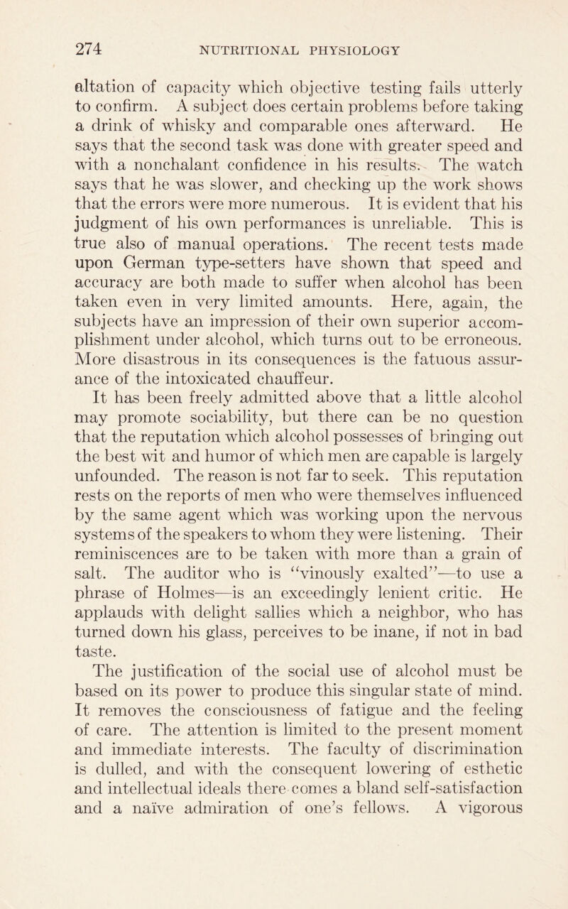 altation of capacity which objective testing fails utterly to confirm. A subject does certain problems before taking a drink of whisky and comparable ones afterward. He says that the second task was done with greater speed and with a nonchalant confidence in his results. The watch says that he was slower, and checking up the work shows that the errors were more numerous. It is evident that his judgment of his own performances is unreliable. This is true also of manual operations. The recent tests made upon German type-setters have shown that speed and accuracy are both made to suffer when alcohol has been taken even in very limited amounts. Here, again, the subjects have an impression of their own superior accom- plishment under alcohol, which turns out to be erroneous. More disastrous in its consequences is the fatuous assur- ance of the intoxicated chauffeur. It has been freely admitted above that a little alcohol may promote sociability, but there can be no question that the reputation which alcohol possesses of bringing out the best wit and humor of which men are capable is largely unfounded. The reason is not far to seek. This reputation rests on the reports of men who were themselves influenced by the same agent which was working upon the nervous systems of the speakers to whom they were listening. Their reminiscences are to be taken with more than a grain of salt. The auditor who is “vinously exalted”—to use a phrase of Holmes-—is an exceedingly lenient critic. He applauds with delight sallies which a neighbor, who has turned down his glass, perceives to be inane, if not in bad taste. The justification of the social use of alcohol must be based on its power to produce this singular state of mind. It removes the consciousness of fatigue and the feeling of care. The attention is limited to the present moment and immediate interests. The faculty of discrimination is dulled, and with the consequent lowering of esthetic and intellectual ideals there comes a bland self-satisfaction and a naive admiration of one’s fellows. A vigorous