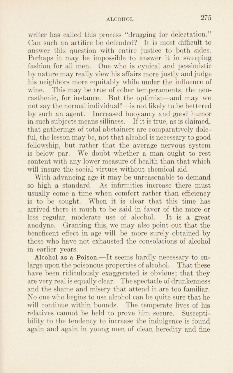 writer has called this process “drugging for delectation.” Can such an artifice be defended? It is most difficult to answer this question with entire justice to both sides. Perhaps it may be impossible to answer it in sweeping fashion for all men. One who is cynical and pessimistic by nature may really view his affairs more justly and judge his neighbors more equitably while under the influence of wine. This may be true of other temperaments, the neu- rasthenic, for instance. But the optimist—and may we not say the normal individual?—is not likely to be bettered by such an agent. Increased buoyancy and good humor in such subjects means silliness. If it is true, as is claimed, that gatherings of total abstainers are comparatively dole- ful, the lesson may be, not that alcohol is necessary to good fellowship, but rather that the average nervous system is below par. We doubt whether a man ought to rest content with any lower measure of health than that which will insure the social virtues without chemical aid. With advancing age it may be unreasonable to demand so high a standard. As infirmities increase there must usually come a time when comfort rather than efficiency is to be sought. When it is clear that this time has arrived there is much to be said in favor of the more or less regular, moderate use of alcohol. It is a great anodyne. Granting this, we may also point out that the beneficent effect in age will be more surely obtained by those who have not exhausted the consolations of alcohol in earlier years. Alcohol as a Poison.—It seems hardly necessary to en- large upon the poisonous properties of alcohol. That these have been ridiculously exaggerated is obvious; that they are very real is equally clear. The spectacle of drunkenness and the shame and misery that attend it are too familiar. No one who begins to use alcohol can be quite sure that he will continue within bounds. The temperate lives of his relatives cannot be held to prove him secure. Suscepti- bility to the tendency to increase the indulgence is found again and again in young men of clean heredity and fine