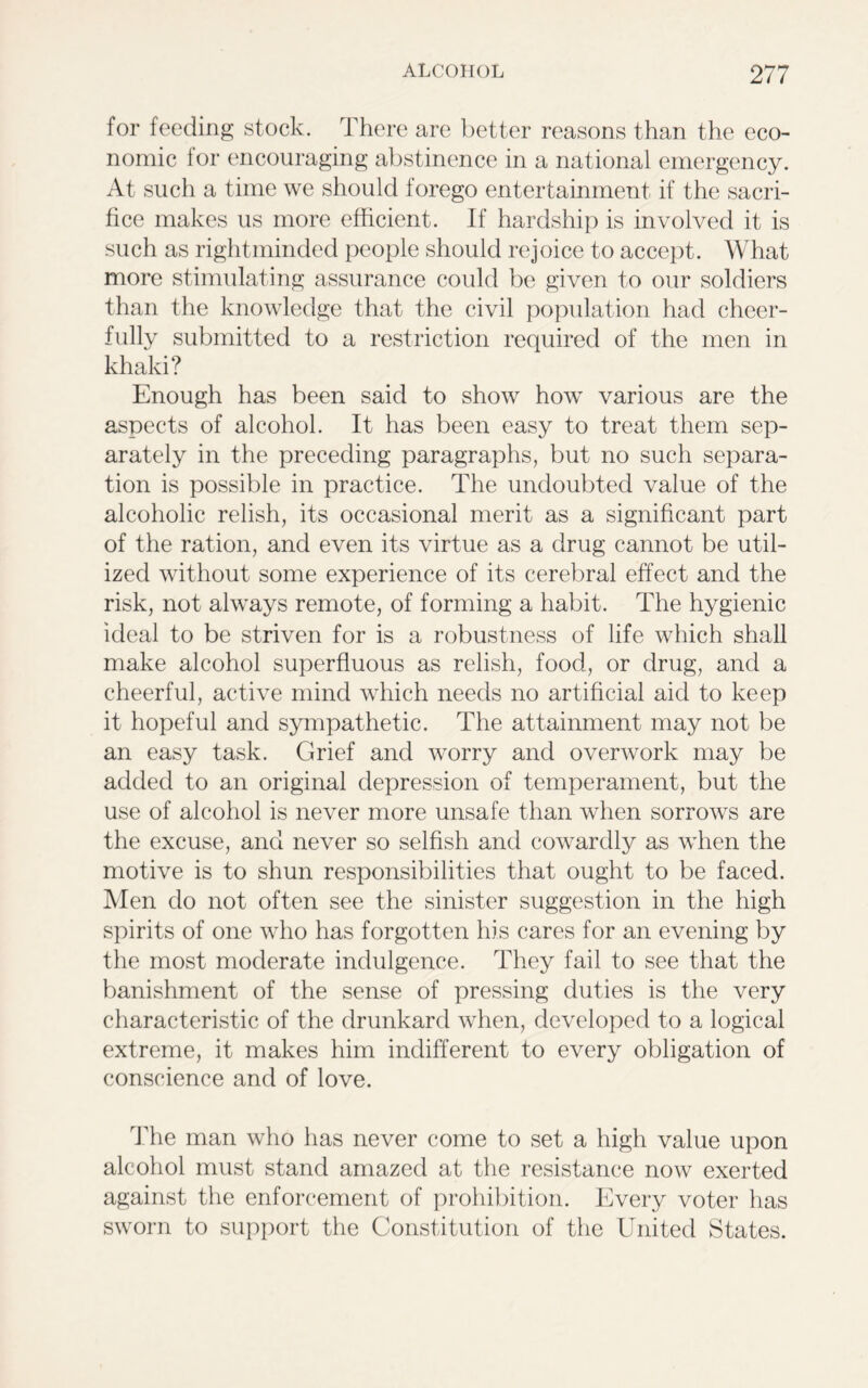 for feeding stock. There are better reasons than the eco- nomic for encouraging abstinence in a national emergency. At such a time we should forego entertainment if the sacri- fice makes us more efficient. If hardship is involved it is such as rightmindecl people should rejoice to accept. What more stimulating assurance could be given to our soldiers than the knowledge that the civil population had cheer- fully submitted to a restriction required of the men in khaki? Enough has been said to show how various are the aspects of alcohol. It has been easy to treat them sep- arately in the preceding paragraphs, but no such separa- tion is possible in practice. The undoubted value of the alcoholic relish, its occasional merit as a significant part of the ration, and even its virtue as a drug cannot be util- ized without some experience of its cerebral effect and the risk, not always remote, of forming a habit. The hygienic ideal to be striven for is a robustness of life which shall make alcohol superfluous as relish, food, or drug, and a cheerful, active mind which needs no artificial aid to keep it hopeful and sympathetic. The attainment may not be an easy task. Grief and worry and overwork may be added to an original depression of temperament, but the use of alcohol is never more unsafe than when sorrows are the excuse, and never so selfish and cowardly as when the motive is to shun responsibilities that ought to be faced. Men do not often see the sinister suggestion in the high spirits of one who has forgotten his cares for an evening by the most moderate indulgence. They fail to see that the banishment of the sense of pressing duties is the very characteristic of the drunkard when, developed to a logical extreme, it makes him indifferent to every obligation of conscience and of love. The man who has never come to set a high value upon alcohol must stand amazed at the resistance now exerted against the enforcement of prohibition. Every voter has sworn to support the Constitution of the United States.