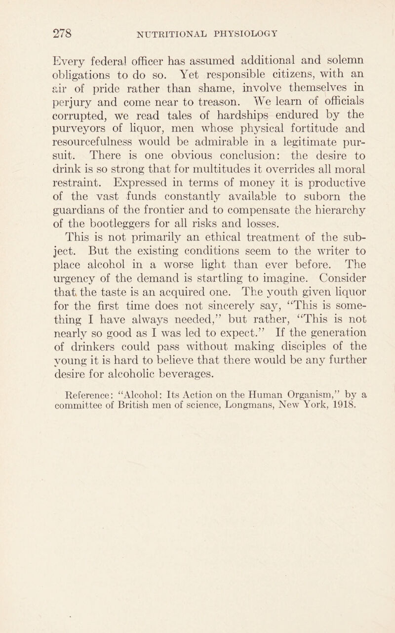 Every federal officer has assumed additional and solemn obligations to do so. Yet responsible citizens, with an air of pride rather than shame, involve themselves in perjury and come near to treason. We learn of officials corrupted, we read tales of hardships endured by the purveyors of liquor, men whose physical fortitude and resourcefulness would be admirable in a legitimate pur- suit. There is one obvious conclusion: the desire to drink is so strong that for multitudes it overrides all moral restraint. Expressed in terms of money it is productive of the vast funds constantly available to suborn the guardians of the frontier and to compensate the hierarchy of the bootleggers for all risks and losses. This is not primarily an ethical treatment of the sub- ject. But the existing conditions seem to the writer to place alcohol in a worse light than ever before. The urgency of the demand is startling to imagine. Consider that the taste is an acquired one. The youth given liquor for the first time does not sincerely say, “This is some- thing I have always needed,” but rather, “This is not nearly so good as I was led to expect.” If the generation of drinkers could pass without making disciples of the young it is hard to believe that there would be any further desire for alcoholic beverages. Reference: “Alcohol: Its Action on the Human Organism/’ by a committee of British men of science, Longmans, New York, 1918.