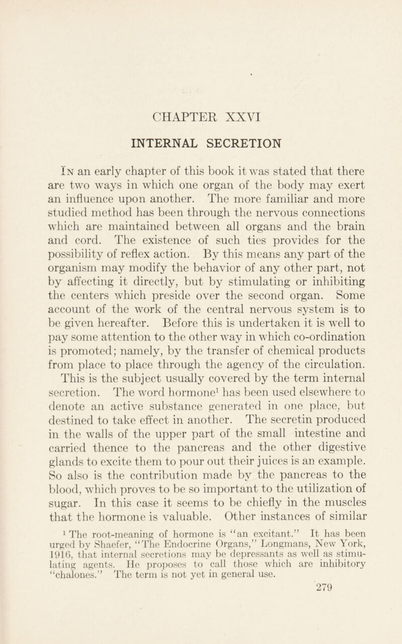 CHAPTER XXVI INTERNAL SECRETION In an early chapter of this book it was stated that there are two ways in which one organ of the body may exert an influence upon another. The more familiar and more studied method has been through the nervous connections which are maintained between all organs and the brain and cord. The existence of such ties provides for the possibility of reflex action. By this means any part of the organism may modify the behavior of any other part, not by affecting it directly, but by stimulating or inhibiting the centers which preside over the second organ. Some account of the work of the central nervous system is to be given hereafter. Before this is undertaken it is well to pay some attention to the other way in which co-ordination is promoted; namely, by the transfer of chemical products from place to place through the agency of the circulation. This is the subject usually covered by the term internal secretion. The word hormone1 has been used elsewhere to denote an active substance generated in one place, but destined to take effect in another. The secretin produced in the walls of the upper part of the small intestine and carried thence to the pancreas and the other digestive glands to excite them to pour out their juices is an example. So also is the contribution made by the pancreas to the blood, which proves to be so important to the utilization of sugar. In this case it seems to be chiefly in the muscles that the hormone is valuable. Other instances of similar 1 The root-meaning of hormone is “an excitant.” It has been urged by Shaefer, “The Endocrine Organs,” Longmans, New York, 1916, that internal secretions may be depressants as well as stimu- lating agents. lie proposes to call those which are inhibitory “chalones.” The term is not yet in general use.