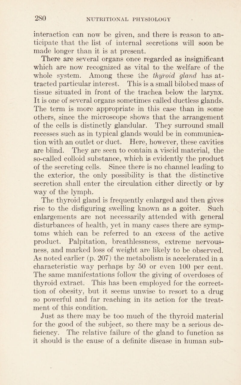 interaction can now be given, and there is reason to an- ticipate that the list of internal secretions will soon be made longer than it is at present. There are several organs once regarded as insignificant which are now recognized as vital to the welfare of the whole system. Among these the thyroid gland has at- tracted particular interest. This is a small bilobed mass of tissue situated in front of the trachea below the larynx. It is one of several organs sometimes called ductless glands. The term is more appropriate in this case than in some others, since the microscope shows that the arrangement of the cells is distinctly glandular. They surround small recesses such as in typical glands would be in communica- tion with an outlet or duct. Here, however, these cavities are blind. They are seen to contain a viscid material, the so-called colloid substance, which is evidently the product of the secreting cells. Since there is no channel leading to the exterior, the only possibility is that the distinctive secretion shall enter the circulation either directly or by way of the lymph. The thyroid gland is frequently enlarged and then gives rise to the disfiguring swelling known as a goiter. Such enlargements are not necessarily attended with general disturbances of health, yet in many cases there are symp- toms which can be referred to an excess of the active product. Palpitation, breathlessness, extreme nervous- ness, and marked loss of weight are likely to be observed. As noted earlier (p. 207) the metabolism is accelerated in a characteristic way perhaps by 50 or even 100 per cent. The same manifestations follow the giving of overdoses of thyroid extract. This has been employed for the correct- tion of obesity, but it seems unwise to resort to a drug so powerful and far reaching in its action for the treat- ment of this condition. Just as there may be too much of the thyroid material for the good of the subject, so there may be a serious de- ficiency. The relative failure of the gland to function as it should is the cause of a definite disease in human sub-