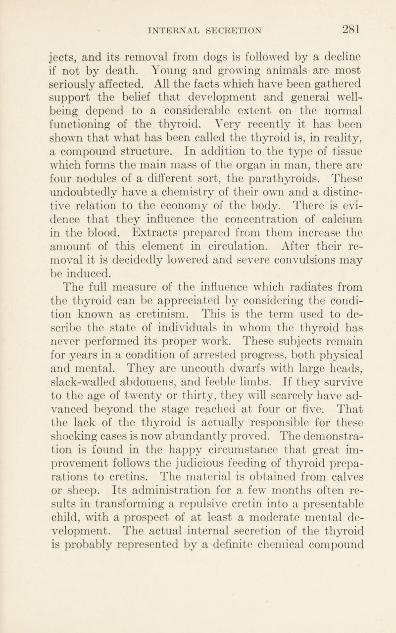 jects, and its removal from dogs is followed by a decline if not by death. Young and growing animals are most seriously affected. All the facts which have been gathered support the belief that development and general well- being depend to a considerable extent on the normal functioning of the thyroid. Very recently it has been shown that what has been called the thyroid is, in reality, a compound structure. In addition to the type of tissue which forms the main mass of the organ in man, there are four nodules of a different sort, the parathyroids. These undoubtedly have a chemistry of their own and a distinc- tive relation to the economy of the body. There is evi- dence that they influence the concentration of calcium in the blood. Extracts prepared from them increase the amount of this element in circulation. After their re- moval it is decidedly lowered and severe convulsions may be induced. The full measure of the influence which radiates from the thyroid can be appreciated by considering the condi- tion known as cretinism. This is the term used to de- scribe the state of individuals in whom the thyroid has never performed its proper work. These subjects remain for years in a condition of arrested progress, both physical and mental. They are uncouth dwarfs with large heads, slack-walled abdomens, and feeble limbs. If they survive to the age of twenty or thirty, they will scarcely have ad- vanced beyond the stage reached at four or five. That the lack of the thyroid is actually responsible for these shocking cases is now abundantly proved. The demonstra- tion is found in the happy circumstance that great im- provement follows the judicious feeding of thyroid prepa- rations to cretins. The material is obtained from calves or sheep. Its administration for a few months often re- sults in transforming a repulsive cretin into a presentable child, with a prospect of at least a moderate mental de- velopment. The actual internal secretion of the thyroid is probably represented by a definite chemical compound