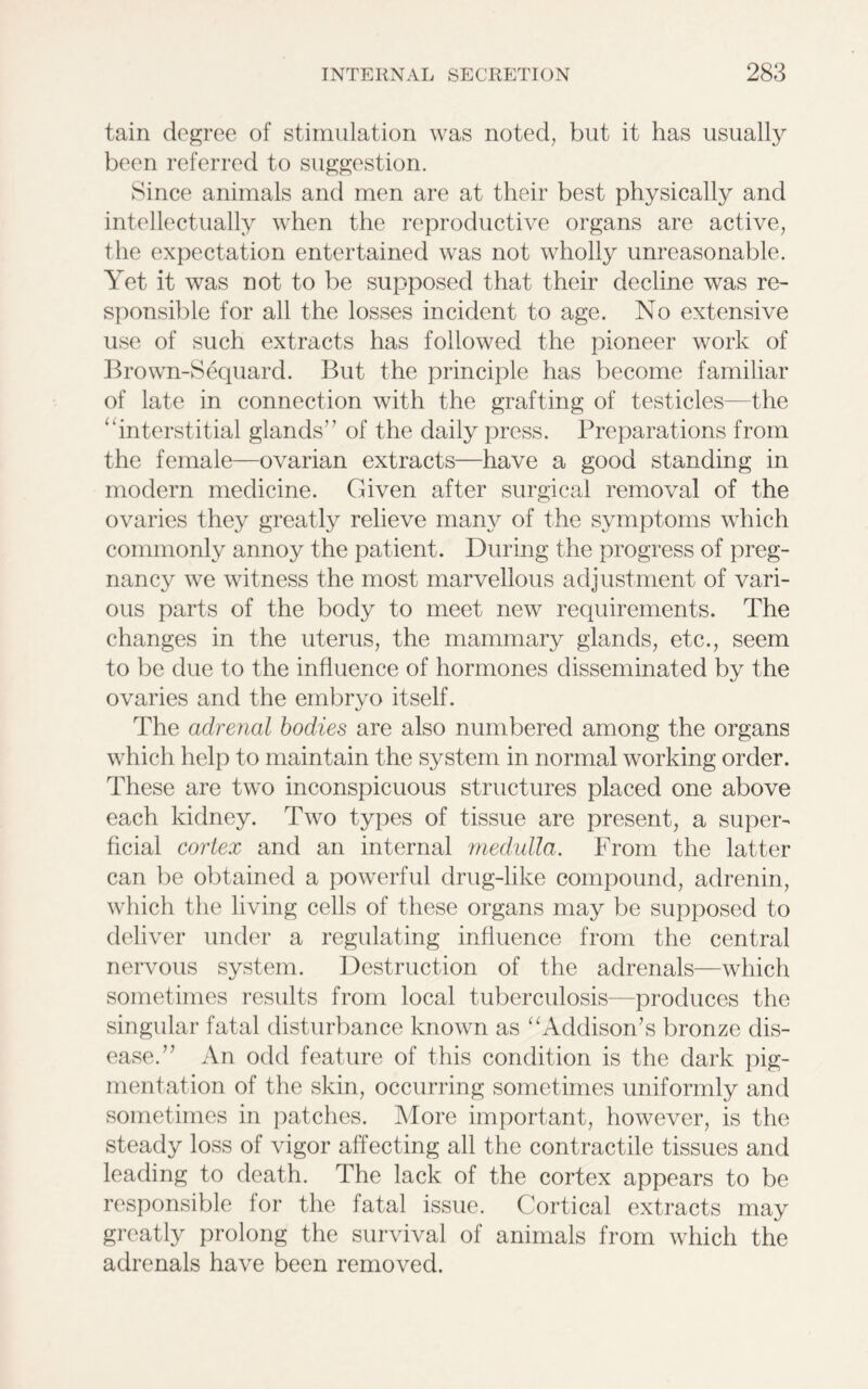 tain degree of stimulation was noted, but it has usually been referred to suggestion. Since animals and men are at their best physically and intellectually when the reproductive organs are active, the expectation entertained was not wholly unreasonable. Yet it was not to be supposed that their decline was re- sponsible for all the losses incident to age. No extensive use of such extracts has followed the pioneer work of Brown-Sequard. But the principle has become familiar of late in connection with the grafting of testicles—the ‘‘interstitial glands’7 of the daily press. Preparations from the female—ovarian extracts—have a good standing in modern medicine. Given after surgical removal of the ovaries they greatly relieve many of the symptoms which commonly annoy the patient. During the progress of preg- nancy we witness the most marvellous adjustment of vari- ous parts of the body to meet new requirements. The changes in the uterus, the mammary glands, etc., seem to be due to the influence of hormones disseminated by the ovaries and the embryo itself. The adrenal bodies are also numbered among the organs which help to maintain the system in normal working order. These are two inconspicuous structures placed one above each kidney. Two types of tissue are present, a super- ficial cortex and an internal medulla. From the latter can be obtained a powerful drug-like compound, adrenin, which the living cells of these organs may be supposed to deliver under a regulating influence from the central nervous system. Destruction of the adrenals—which sometimes results from local tuberculosis—produces the singular fatal disturbance known as “Addison’s bronze dis- ease.” An odd feature of this condition is the dark pig- mentation of the skin, occurring sometimes uniformly and sometimes in patches. More important, however, is the steady loss of vigor affecting all the contractile tissues and leading to death. The lack of the cortex appears to be responsible for the fatal issue. Cortical extracts may greatly prolong the survival of animals from which the adrenals have been removed.