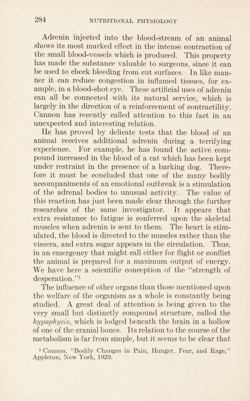 Adrenin injected into the blood-stream of an animal shows its most marked effect in the intense contraction of the small blood-vessels which is produced. This property has made the substance valuable to surgeons, since it can be used to check bleeding from cut surfaces. In like man- ner it can reduce congestion in inflamed tissues, for ex- ample, in a blood-shot eye. These artificial uses of adrenin can all be connected with its natural service, which is largely in the direction of a reinforcement of contractility. Cannon has recently called attention to this fact in an unexpected and interesting relation. He has proved by delicate tests that the blood of an animal receives additional adrenin during a terrifying experience. For example, he has found the active com- pound increased in the blood of a cat which has been kept under restraint in the presence of a barking dog. There- fore it must be concluded that one of the many bodily accompaniments of an emotional outbreak is a stimulation of the adrenal bodies to unusual activity. The value of this reaction has just been made clear through the further researches of the same investigator. It appears that extra resistance to fatigue is conferred upon the skeletal muscles when adrenin is sent to them. The heart is stim- ulated, the blood is directed to the muscles rather than the viscera, and extra sugar appears in the circulation. Thus, in an emergency that might call either for flight or conflict the animal is prepared for a maximum output of energy. We have here a scientific conception of the “strength of desperation.”1 The influence of other organs than those mentioned upon the welfare of the organism as a whole is constantly being studied. A great deal of attention is being given to the very small but distinctly compound structure, called the hypophysis, which is lodged beneath the brain in a hollow of one of the cranial bones. Its relation to the course of the metabolism is far from simple, but it seems to be clear that 1 Cannon, “Bodily Changes in Pain, Hunger, Fear, and Rage,” Appleton, New York, 1929.