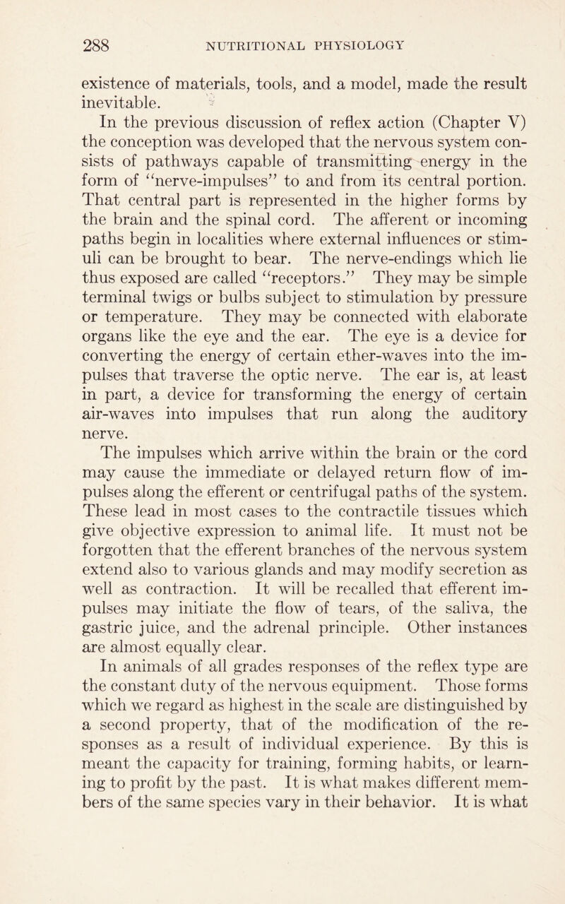existence of materials, tools, and a model, made the result inevitable. In the previous discussion of reflex action (Chapter V) the conception was developed that the nervous system con- sists of pathways capable of transmitting energy in the form of “nerve-impulses’7 to and from its central portion. That central part is represented in the higher forms by the brain and the spinal cord. The afferent or incoming paths begin in localities where external influences or stim- uli can be brought to bear. The nerve-endings which lie thus exposed are called “receptors.” They may be simple terminal twigs or bulbs subject to stimulation by pressure or temperature. They may be connected with elaborate organs like the eye and the ear. The eye is a device for converting the energy of certain ether-waves into the im- pulses that traverse the optic nerve. The ear is, at least in part, a device for transforming the energy of certain air-waves into impulses that run along the auditory nerve. The impulses which arrive within the brain or the cord may cause the immediate or delayed return flow of im- pulses along the efferent or centrifugal paths of the system. These lead in most cases to the contractile tissues which give objective expression to animal life. It must not be forgotten that the efferent branches of the nervous system extend also to various glands and may modify secretion as well as contraction. It will be recalled that efferent im- pulses may initiate the flow of tears, of the saliva, the gastric juice, and the adrenal principle. Other instances are almost equally clear. In animals of all grades responses of the reflex type are the constant duty of the nervous equipment. Those forms which we regard as highest in the scale are distinguished by a second property, that of the modification of the re- sponses as a result of individual experience. By this is meant the capacity for training, forming habits, or learn- ing to profit by the past. It is what makes different mem- bers of the same species vary in their behavior. It is what