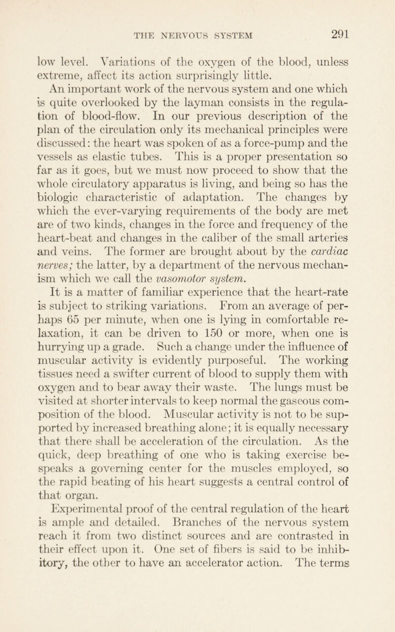 low level. Variations of the oxygen of the blood, unless extreme, affect its action surprisingly little. An important work of the nervous system and one which is quite overlooked by the layman consists in the regula- tion of bloocl-flow. In our previous description of the plan of the circulation only its mechanical principles were discussed: the heart was spoken of as a force-pump and the vessels as elastic tubes. This is a proper presentation so far as it goes, but we must now proceed to show that the whole circulatory apparatus is living, and being so has the biologic characteristic of adaptation. The changes by which the ever-varying requirements of the body are met are of two kinds, changes in the force and frequency of the heart-beat and changes in the caliber of the small arteries and veins. The former are brought about by the cardiac nerves; the latter, by a department of the nervous mechan- ism which we call the vasomotor system. It is a matter of familiar experience that the heart-rate is subject to striking variations. From an average of per- haps 65 per minute, when one is lying in comfortable re- laxation, it can be driven to 150 or more, when one is hurrying up a grade. Such a change under the influence of muscular activity is evidently purposeful. The working tissues need a swifter current of blood to supply them with oxygen and to bear away their waste. The lungs must be visited at shorter intervals to keep normal the gaseous com- position of the blood. Muscular activity is not to be sup- ported by increased breathing alone; it is equally necessary that there shall be acceleration of the circulation. As the quick, deep breathing of one who is taking exercise be- speaks a governing center for the muscles employed, so the rapid beating of his heart suggests a central control of that organ. Experimental proof of the central regulation of the heart is ample and detailed. Branches of the nervous system reach it from two distinct sources and are contrasted in their effect upon it. One set of fibers is said to be inhib- itory, the other to have an accelerator action. The terms