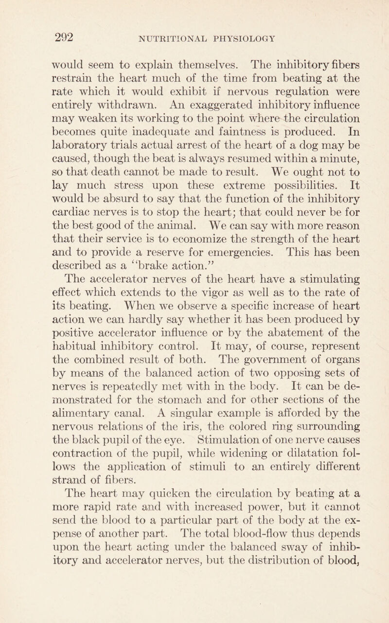 would seem to explain themselves. The inhibitory fibers restrain the heart much of the time from beating at the rate which it would exhibit if nervous regulation were entirely withdrawn. An exaggerated inhibitory influence may weaken its working to the point where the circulation becomes quite inadequate and faintness is produced. In laboratory trials actual arrest of the heart of a dog may be caused, though the beat is always resumed within a minute, so that death cannot be made to result. We ought not to lay much stress upon these extreme possibilities. It would be absurd to say that the function of the inhibitory cardiac nerves is to stop the heart; that could never be for the best good of the animal. We can say with more reason that their service is to economize the strength of the heart and to provide a reserve for emergencies. This has been described as a “brake action.” The accelerator nerves of the heart have a stimulating effect which extends to the vigor as well as to the rate of its beating. When we observe a specific increase of heart action we can hardly say whether it has been produced by positive accelerator influence or by the abatement of the habitual inhibitory control. It may, of course, represent the combined result of both. The government of organs by means of the balanced action of two opposing sets of nerves is repeatedly met with in the body. It can be de- monstrated for the stomach and for other sections of the alimentary canal. A singular example is afforded by the nervous relations of the iris, the colored ring surrounding the black pupil of the eye. Stimulation of one nerve causes contraction of the pupil, while widening or dilatation fol- lows the application of stimuli to an entirely different strand of fibers. The heart may quicken the circulation by beating at a more rapid rate and with increased power, but it cannot send the blood to a particular part of the body at the ex- pense of another part. The total blood-flow thus depends upon the heart acting under the balanced sway of inhib- itory and accelerator nerves, but the distribution of blood,