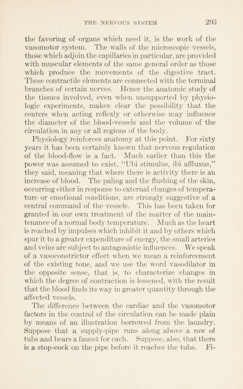 the favoring of organs which need it, is the work of the vasomotor system. The walls of the microscopic vessels, those which adjoin the capillaries in particular, are provided with muscular elements of the same general order as those which produce the movements of the digestive tract. These contractile elements are connected with the terminal branches of certain nerves. Hence the anatomic study of the tissues involved, even when unsupported by physio- logic experiments, makes clear the possibility that the centers when acting reflexly or otherwise may influence the diameter of the blood-vessels and the volume of the circulation in any or all regions of the body. Physiology reinforces anatomy at this point. For sixty years it has been certainly known that nervous regulation of the blood-flow is a fact. Much , earlier than this the power was assumed to exist, “Ubi stimulus, ibi affluxus,” they said, meaning that where there is activity there is an increase of blood. The paling and the flushing of the skin, occurring either in response to external changes of tempera- ture or emotional conditions, are strongly suggestive of a central command of the vessels. This has been taken for granted in our own treatment of the matter of the main- tenance of a normal body temperature. Much as the heart is reached by impulses which inhibit it and by others which spur it to a greater expenditure of energy, the small arteries and veins are subject to antagonistic influences. We speak of a vasoconstrictor effect when we mean a reinforcement of the existing tone, and we use the word vasodilator in the opposite sense, that is, to characterize changes in which the degree of contraction is lessened, with the result that the blood finds its way in greater quantity through the affected vessels. The difference between the cardiac and the vasomotor factors in the control of the circulation can be made plain by means of an illustration borrowed from the laundry. Suppose that a supply-pipe runs along above a row of tubs and bears a faucet for each. Suppose, also, that there is a stop-cock on the pipe before it reaches the tubs. Fi-