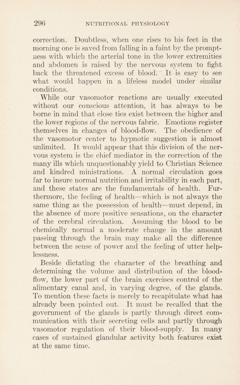 correction. Doubtless, when one rises to his feet in the morning one is saved from falling in a faint by the prompt- ness with which the arterial tone in the lower extremities and abdomen is raised by the nervous system to fight back the threatened excess of blood. It is easy to see what would happen in a lifeless model under similar conditions. While our vasomotor reactions are usually executed without our conscious attention, it has always to be borne in mind that close ties exist between the higher and the lower regions of the nervous fabric. Emotions register themselves in changes of blood-flow. The obedience of the vasomotor center to hypnotic suggestion is almost unlimited. It would appear that this division of the ner- vous system is the chief mediator in the correction of the many ills which unquestionably yield to Christian Science and kindred ministrations. A normal circulation goes far to insure normal nutrition and irritability in each part, and these states are the fundamentals of health. Fur- thermore, the feeling of health—which is not always the same thing as the possession of health—must depend, in the absence of more positive sensations, on the character of the cerebral circulation. Assuming the blood to be chemically normal a moderate change in the amount passing through the brain may make all the difference between the sense of power and the feeling of utter help- lessness. Beside dictating the character of the breathing and determining the volume and distribution of the blood- flow, the lower part of the brain exercises control of the alimentary canal and, in varying degree, of the glands. To mention these facts is merely to recapitulate what has already been pointed out. It must be recalled that the government of the glands is partly through direct com- munication with their secreting cells and partly through vasomotor regulation of their blood-supply. In many cases of sustained glandular activity both features exist at the same time.