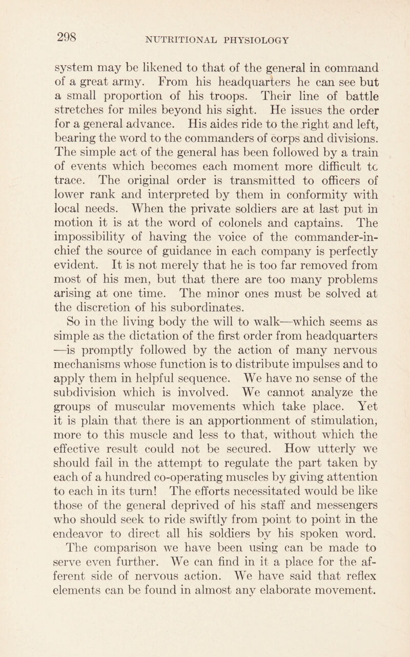 system may be likened to that of the general in command of a great army. From his headquarters he can see but a small proportion of his troops. Their line of battle stretches for miles beyond his sight. He issues the order for a general advance. His aides ride to the right and left, bearing the word to the commanders of corps and divisions. The simple act of the general has been followed by a train of events which becomes each moment more difficult tc trace. The original order is transmitted to officers of lower rank and interpreted by them in conformity with local needs. When the private soldiers are at last put in motion it is at the word of colonels and captains. The impossibility of having the voice of the commander-in- chief the source of guidance in each company is perfectly evident. It is not merely that he is too far removed from most of his men, but that there are too many problems arising at one time. The minor ones must be solved at the discretion of his subordinates. So in the living body the will to walk—which seems as simple as the dictation of the first order from headquarters —is promptly followed by the action of many nervous mechanisms whose function is to distribute impulses and to apply them in helpful sequence. We have no sense of the subdivision which is involved. We cannot analyze the groups of muscular movements which take place. Yet it is plain that there is an apportionment of stimulation, more to this muscle and less to that, without which the effective result could not be secured. How utterly we should fail in the attempt to regulate the part taken by each of a hundred co-operating muscles by giving attention to each in its turn! The efforts necessitated would be like those of the general deprived of his staff and messengers who should seek to ride swiftly from point to point in the endeavor to direct all his soldiers by his spoken word. The comparison we have been using can be made to serve even further. We can find in it a place for the af- ferent side of nervous action. We have said that reflex elements can be found in almost anv elaborate movement.