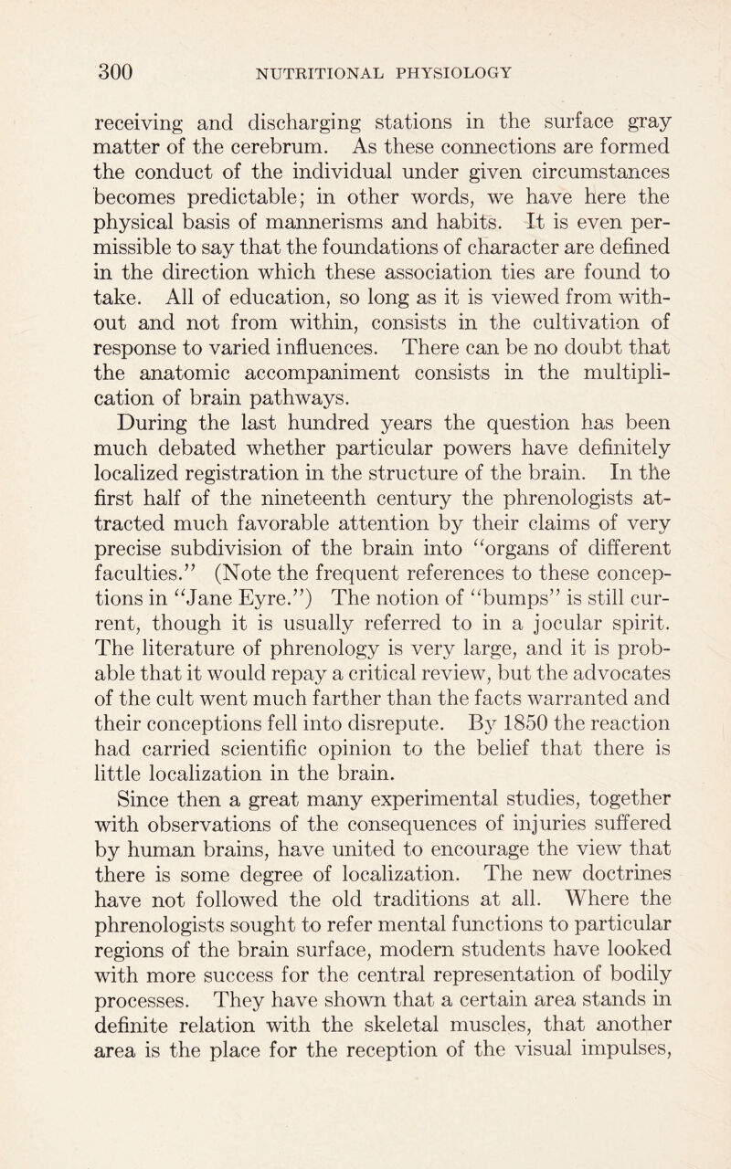 receiving and discharging stations in the surface gray matter of the cerebrum. As these connections are formed the conduct of the individual under given circumstances becomes predictable; in other words, we have here the physical basis of mannerisms and habits. It is even per- missible to say that the foundations of character are defined in the direction which these association ties are found to take. All of education, so long as it is viewed from with- out and not from within, consists in the cultivation of response to varied influences. There can be no doubt that the anatomic accompaniment consists in the multipli- cation of brain pathways. During the last hundred years the question has been much debated whether particular powers have definitely localized registration in the structure of the brain. In the first half of the nineteenth century the phrenologists at- tracted much favorable attention by their claims of very precise subdivision of the brain into “organs of different faculties.” (Note the frequent references to these concep- tions in “Jane Eyre.”) The notion of “bumps” is still cur- rent, though it is usually referred to in a jocular spirit. The literature of phrenology is very large, and it is prob- able that it would repay a critical review, but the advocates of the cult went much farther than the facts warranted and their conceptions fell into disrepute. By 1850 the reaction had carried scientific opinion to the belief that there is little localization in the brain. Since then a great many experimental studies, together with observations of the consequences of injuries suffered by human brains, have united to encourage the view that there is some degree of localization. The new doctrines have not followed the old traditions at all. Where the phrenologists sought to refer mental functions to particular regions of the brain surface, modern students have looked with more success for the central representation of bodily processes. They have shown that a certain area stands in definite relation with the skeletal muscles, that another area is the place for the reception of the visual impulses,