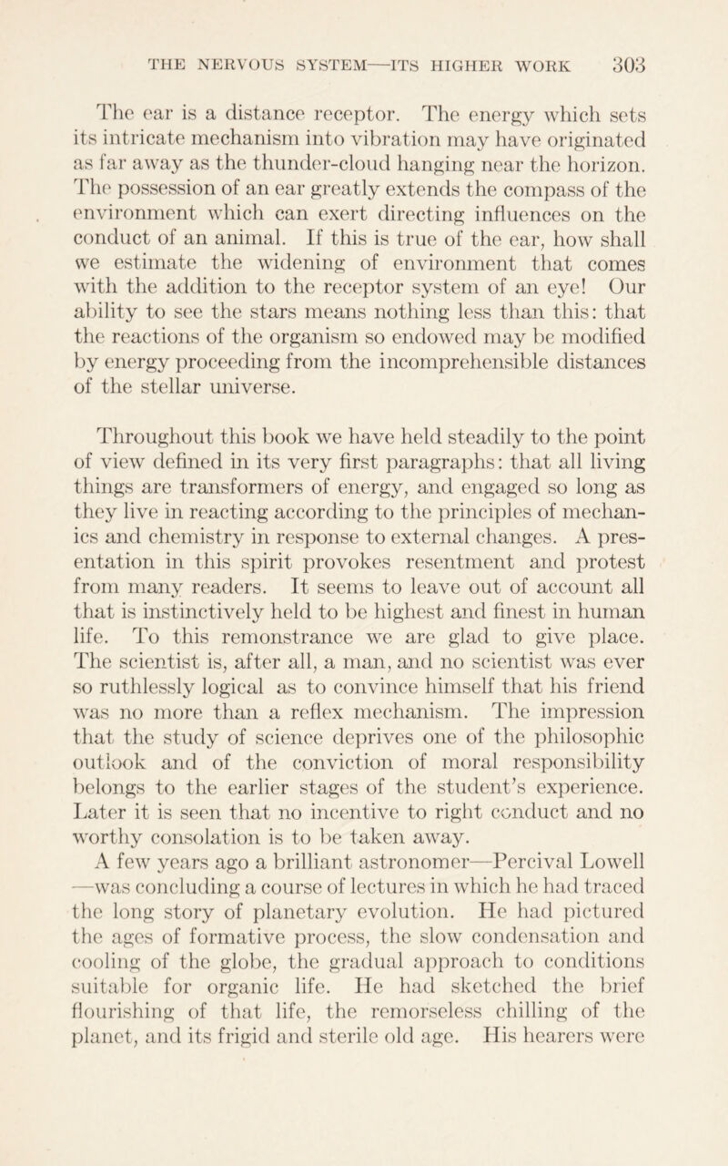 The ear is a distance receptor. The energy which sets its intricate mechanism into vibration may have originated as far away as the thunder-cloud hanging near the horizon. The possession of an ear greatly extends the compass of the environment which can exert directing influences on the conduct of an animal. If this is true of the ear, how shall we estimate the widening of environment that comes with the addition to the receptor system of an eye! Our ability to see the stars means nothing less than this: that the reactions of the organism so endowed may be modified by energy proceeding from the incomprehensible distances of the stellar universe. Throughout this book we have held steadily to the point of view defined in its very first paragraphs: that all living things are transformers of energy, and engaged so long as they live in reacting according to the principles of mechan- ics and chemistry in response to external changes. A pres- entation in this spirit provokes resentment and protest from many readers. It seems to leave out of account all that is instinctively held to be highest and finest in human life. To this remonstrance we are glad to give place. The scientist is, after all, a man, and no scientist was ever so ruthlessly logical as to convince himself that his friend was no more than a reflex mechanism. The impression that the study of science deprives one of the philosophic outlook and of the conviction of moral responsibility belongs to the earlier stages of the student’s experience. Later it is seen that no incentive to right conduct and no worthy consolation is to be taken away. A few years ago a brilliant astronomer—Percival Lowell -was concluding a course of lectures in which he had traced the long story of planetary evolution. He had pictured the ages of formative process, the slow condensation and cooling of the globe, the gradual approach to conditions suitable for organic life. He had sketched the brief flourishing of that life, the remorseless chilling of the planet, and its frigid and sterile old age. His hearers were