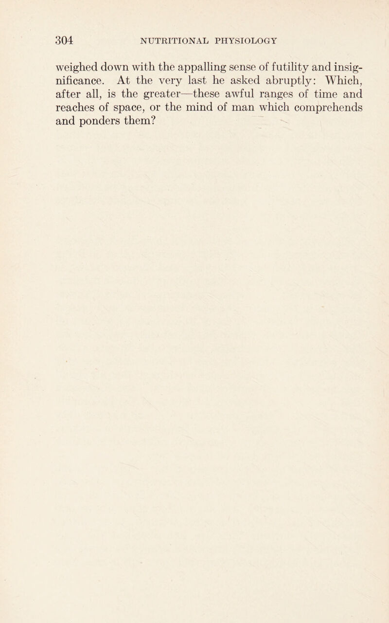 weighed down with the appalling sense of futility and insig- nificance. At the very last he asked abruptly: Which, after all, is the greater—these awful ranges of time and reaches of space, or the mind of man which comprehends and ponders them?