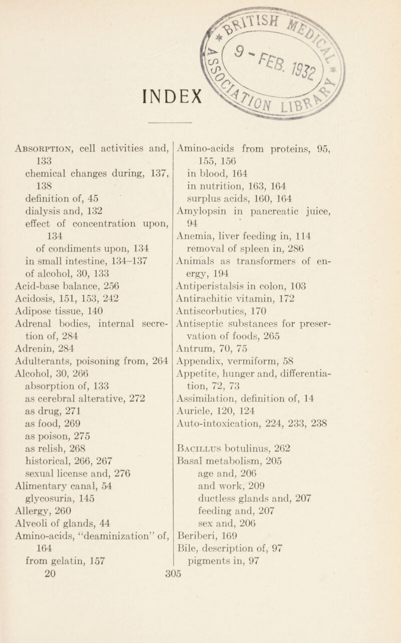 INDEX Absorption, cell activities and, 133 chemical changes during, 137, 138 definition of, 45 dialysis and, 132 effect of concentration upon, 134 of condiments upon, 134 in small intestine, 134-137 of alcohol, 30, 133 Acid-base balance, 256 Acidosis, 151, 153, 242 Adipose tissue, 140 Adrenal bodies, internal secre- tion of, 284 Adrenin, 284 Adulterants, poisoning from, 264 Alcohol, 30, 266 absorption of, 133 as cerebral alterative, 272 as drug, 271 as food, 269 as poison, 275 as relish, 268 historical, 266, 267 sexual license and, 276 Alimentary canal, 54 glycosuria, 145 Allergy, 260 Alveoli of glands, 44 Amino-acids, ‘'deaminization” of, 164 from gelatin, 157 Amino-acids from proteins, 95, 155, 156 in blood, 164 in nutrition, 163, 164 surplus acids, 160, 164 Amylopsin in pancreatic juice, 94 Anemia, liver feeding in, 114 removal of spleen in, 286 Animals as transformers of en- ergy, 194 Antiperistalsis in colon, 103 Antirachitic vitamin, 172 Antiscorbutics, 170 Antiseptic substances for preser- vation of foods, 265 Antrum, 70, 75 Appendix, vermiform, 58 Appetite, hunger and, differentia- tion, 72, 73 Assimilation, definition of, 14 Auricle, 120, 124 Auto-intoxication, 224, 233, 238 Bacillus botulinus, 262 Basal metabolism, 205 age and, 206 and work, 209 ductless glands and, 207 feeding and, 207 sex and, 206 Beriberi, 169 Bile, description of, 97 pigments in, 97