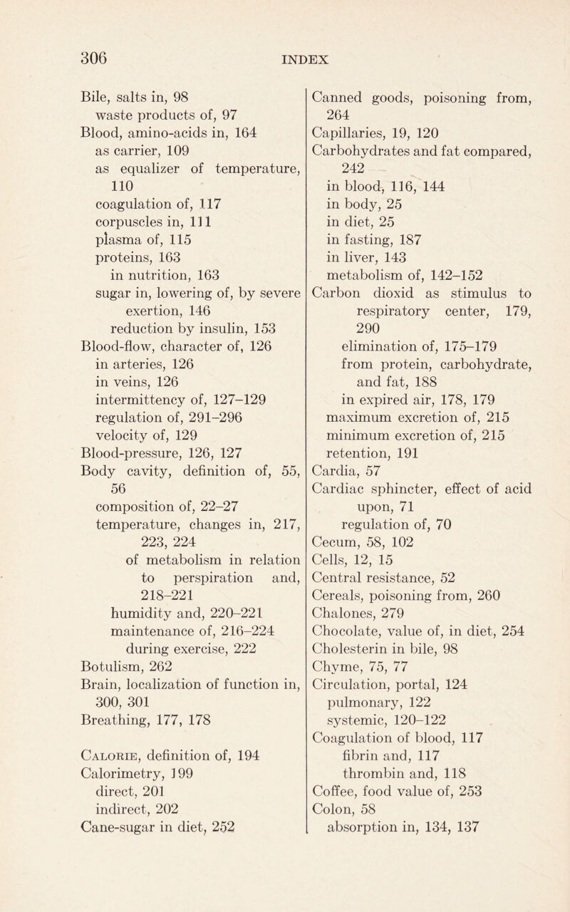 Bile, salts in, 98 waste products of, 97 Blood, amino-acids in, 164 as carrier, 109 as equalizer of temperature, 110 coagulation of, 117 corpuscles in, 111 plasma of, 115 proteins, 163 in nutrition, 163 sugar in, lowering of, by severe exertion, 146 reduction by insulin, 153 Blood-flow, character of, 126 in arteries, 126 in veins, 126 intermittency of, 127-129 regulation of, 291-296 velocity of, 129 Blood-pressure, 126, 127 Body cavity, definition of, 55, 56 composition of, 22-27 temperature, changes in, 217, 223, 224 of metabolism in relation to perspiration and, 218-221 humidity and, 220-221 maintenance of, 216-224 during exercise, 222 Botulism, 262 Brain, localization of function in, 300, 301 Breathing, 177, 178 Calorie, definition of, 194 Calorimetry, 199 direct, 201 indirect, 202 Cane-sugar in diet, 252 Canned goods, poisoning from, 264 Capillaries, 19, 120 Carbohydrates and fat compared, 242 in blood, 116, 144 in body, 25 in diet, 25 in fasting, 187 in liver, 143 metabolism of, 142-152 Carbon dioxid as stimulus to respiratory center, 179, 290 elimination of, 175-179 from protein, carbohydrate, and fat, 188 in expired air, 178, 179 maximum excretion of, 215 minimum excretion of, 215 retention, 191 Cardia, 57 Cardiac sphincter, effect of acid upon, 71 regulation of, 70 Cecum, 58, 102 Cells, 12, 15 Central resistance, 52 Cereals, poisoning from, 260 Chalones, 279 Chocolate, value of, in diet, 254 Cholesterin in bile, 98 Chyme, 75, 77 Circulation, portal, 124 pulmonary, 122 systemic, 120-122 Coagulation of blood, 117 fibrin and, 117 thrombin and, 118 Coffee, food value of, 253 Colon, 58 absorption in, 134, 137