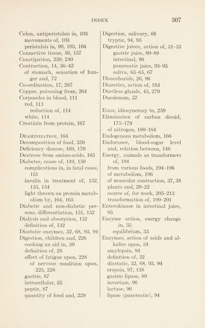 Colon, antiperistalsis in, 103 movements of, 103 peristalsis in, 90, 103, 104 Connective tissue, 36, 157 Constipation, 239, 240 Contraction, 14, 36-42 of stomach, sensation of hun- ger and, 72 Co-ordination, 17, 287 Copper, poisoning from, 264 Corpuscles in blood, 111 red, 111 reduction of, 114 white, 114 Creatinin from protein, 167 Deaminization, 164 Decomposition of food, 259 Deficiency disease, 169, 170 Dextrose from amino-acids, 165 Diabetes, cause of, 149, 150 complications in, in fatal cases, 151 insulin in treatment of, 152, 153, 154 light thrown on protein metab- olism by, 164, 165 Diabetic and non-diabetic per- sons, differentiation, 151, 152 Dialysis and absorption, 132 definition of, 132 Diastatic enzymes, 32, 68, 93, 94 Digestion, children and, 226 cooking an aid in, 30 definition of, 28 effect of fatigue upon, 228 of nervous condition upon, 225, 228 gastric, 87 intracellular, 35 peptic, 87 quantity of food and, 229 Digestion, salivary, 68 tryptic, 94, 95 Digestive juices, action of, 31-35 gastric juice, 80-89 intestinal, 96 pancreatic juice, 93-95 saliva, 63-65, 67 Disaccharids, 26, 96 Diuretics, action of, 183 Ductless glands, 45, 279 Duodenum, 57 Eggs, idiosyncrasy to, 259 Elimination of carbon dioxid, 17-5-179 of nitrogen, 180-184 Endogenous metabolism, 166 Endurance, blood-sugar level and, relation between, 146 Energy, animals as transformers of, 194 from various foods, 194-196 of metabolism, 196 of muscular contraction, 37, 38 plants and, 20-22 source of, for work, 205-213 transformation of, 199-201 Enterokinase in intestinal juice, 95 Enzyme action, energy change in, 35 equilibrium, 33 Enzymes, action of acids and al- kalies upon, 34 amylopsin, 94 definition of, 32 diastatic, 32, 68, 93, 94 erepsin, 97, 138 gastric lipase, 89 invertase, 96 lactase, 96 lipase (pancreatic), 94