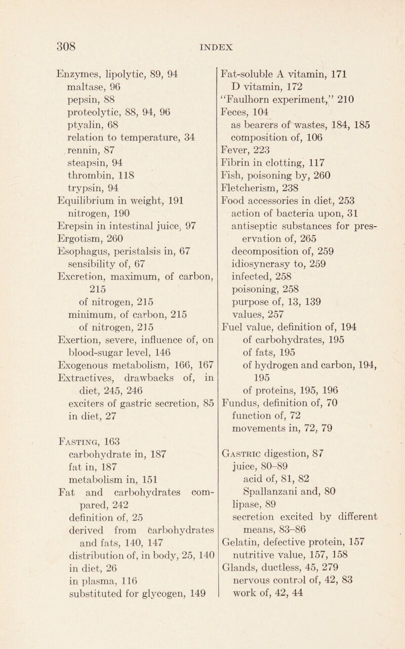 Enzymes, lipolytic, 89, 94 maltase, 96 pepsin, 88 proteolytic, 88, 94, 96 ptyalin, 68 relation to temperature, 34 rennin, 87 steapsin, 94 thrombin, 118 trypsin, 94 Equilibrium in weight, 191 nitrogen, 190 Erepsin in intestinal juice, 97 Ergotism, 260 Esophagus, peristalsis in, 67 sensibility of, 67 Excretion, maximum, of carbon, 215 of nitrogen, 215 minimum, of carbon, 215 of nitrogen, 215 Exertion, severe, influence of, on blood-sugar level, 146 Exogenous metabolism, 166, 167 Extractives, drawbacks of, in diet, 245, 246 exciters of gastric secretion, 85 in diet, 27 Fasting, 163 carbohydrate in, 187 fat in, 187 metabolism in, 151 Fat and carbohydrates com- pared, 242 definition of, 25 derived from carbohydrates and fats, 140, 147 distribution of, in body, 25, 140 in diet, 26 in plasma, 116 substituted for glycogen, 149 Fat-soluble A vitamin, 171 D vitamin, 172 “Faulhorn experiment,” 210 Feces, 104 as bearers of wastes, 184, 185 composition of, 106 Fever, 223 Fibrin in clotting, 117 Fish, poisoning by, 260 Fletcherism, 238 Food accessories in diet, 253 action of bacteria upon, 31 antiseptic substances for pres- ervation of, 265 decomposition of, 259 idiosyncrasy to, 259 infected, 258 poisoning, 258 purpose of, 13, 139 values, 257 Fuel value, definition of, 194 of carbohydrates, 195 of fats, 195 of hydrogen and carbon, 194, 195 of proteins, 195, 196 Fundus, definition of, 70 function of, 72 movements in, 72, 79 Gastric digestion, 87 juice, 80-89 acid of, 81, 82 Spallanzani and, 80 lipase, 89 secretion excited by different means, 83-86 Gelatin, defective protein, 157 nutritive value, 157, 158 Glands, ductless, 45, 279 nervous control of, 42, 83 work of, 42, 44