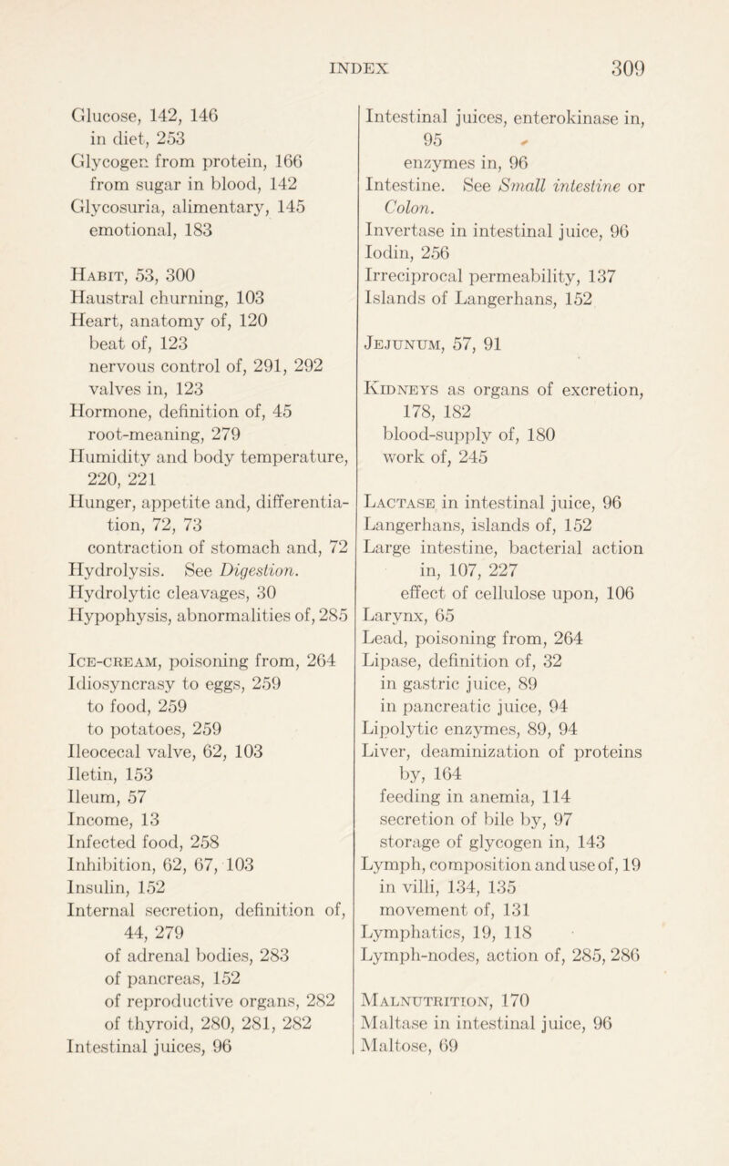 Glucose, 142, 146 in diet, 253 Glycogen from protein, 166 from sugar in blood, 142 Glycosuria, alimentary, 145 emotional, 183 Habit, 53, 300 Haustral churning, 103 Heart, anatomy of, 120 beat of, 123 nervous control of, 291, 292 valves in, 123 Hormone, definition of, 45 root-meaning, 279 Humidity and body temperature, 220, 221 Hunger, appetite and, differentia- tion, 72, 73 contraction of stomach and, 72 Hydrolysis. See Digestion. Hydrolytic cleavages, 30 Hypophysis, abnormalities of, 285 Ice-cream, poisoning from, 264 Idiosyncrasy to eggs, 259 to food, 259 to potatoes, 259 Ileocecal valve, 62, 103 Iletin, 153 Ileum, 57 Income, 13 Infected food, 258 Inhibition, 62, 67, 103 Insulin, 152 Internal secretion, definition of, 44, 279 of adrenal bodies, 283 of pancreas, 152 of reproductive organs, 282 of thyroid, 280, 281, 282 Intestinal juices, 96 Intestinal juices, enterokinase in, 95 enzymes in, 96 Intestine. See Small intestine or Colon. Invertase in intestinal juice, 96 Iodin, 256 Irreciprocal permeability, 137 Islands of Langerhans, 152 Jejunum, 57, 91 Kidneys as organs of excretion, 178, 182 blood-supply of, 180 work of, 245 Lactase in intestinal juice, 96 Langerhans, islands of, 152 Large intestine, bacterial action in, 107, 227 effect of cellulose upon, 106 Larynx, 65 Lead, poisoning from, 264 Lipase, definition of, 32 in gastric juice, 89 in pancreatic juice, 94 Lipolytic enzymes, 89, 94 Liver, deaminization of proteins by, 164 feeding in anemia, 114 secretion of bile by, 97 storage of glycogen in, 143 Lymph, composition and use of, 19 in villi, 134, 135 movement of, 131 Lymphatics, 19, 118 Lymph-nodes, action of, 285, 286 Malnutrition, 170 Maltase in intestinal juice, 96 Maltose, 69