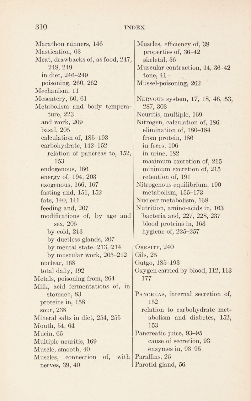 Marathon runners, 146 Mastication, 63 Meat, drawbacks of, as food, 247, 248, 249 in diet, 246-249 poisoning, 260, 262 Mechanism, 11 Mesentery, 60, 61 Metabolism and body tempera- ture, 223 and work, 209 basal, 205 calculation of, 185-193 carbohydrate, 142-152 relation of pancreas to, 152, 153 endogenous, 166 energy of, 194, 203 exogenous, 166, 167 fasting and, 151, 152 fats, 140, 141 feeding and, 207 modifications of, by age and sex, 208 by cold, 213 by ductless glands, 207 by mental state, 213, 214 by muscular work, 205-212 nuclear, 168 total daily, 192 Metals, poisoning from, 264 Milk, acid fermentations of, in stomach, 83 proteins in, 158 sour, 238 Mineral salts in diet, 254, 255 Mouth, 54, 64 Mucin, 65 Multiple neuritis, 169 Muscle, smooth, 40 Muscles, connection of, with nerves, 39, 40 Muscles, efficiency of, 38 properties of, 36-42 skeletal, 36 Muscular contraction, 14, 36-42 tone, 41 Mussel-poisoning, 262 Nervous system, 17, 18, 46, 53, 287, 303 Neuritis, multiple, 169 Nitrogen, calculation of, 186 elimination of, 180-184 from protein, 186 in feces, 106 in urine, 182 maximum excretion of, 215 minimum excretion of, 215 retention of, 191 Nitrogenous equilibrium, 190 metabolism, 155-173 Nuclear metabolism, 168 Nutrition, amino-acids in, 163 bacteria and, 227, 228, 237 blood proteins in, 163 hygiene of, 225-257 Obesity, 240 Oils, 25 Outgo, 185-193 Oxygen carried by blood, 112, 113 177 Pancreas, internal secretion of, 152 relation to carbohydrate met- abolism and diabetes, 152, 153 Pancreatic juice, 93-95 cause of secretion, 93 enzymes in, 93-95 Paraffins, 25 Parotid gland, 56