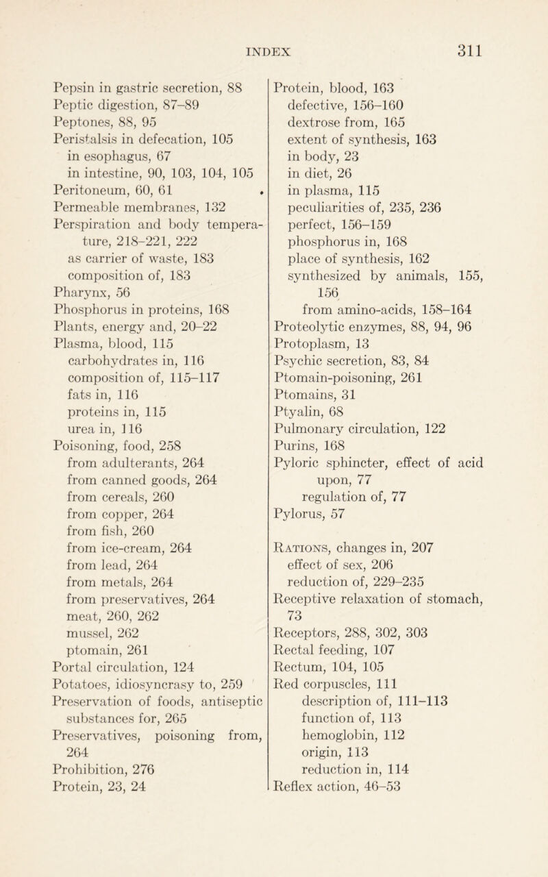 Pepsin in gastric secretion, 88 Peptic digestion, 87-89 Peptones, 88, 95 Peristalsis in defecation, 105 in esophagus, 67 in intestine, 90, 103, 104, 105 Peritoneum, 60, 61 * Permeable membranes, 132 Perspiration and body tempera- ture, 218-221, 222 as carrier of waste, 183 composition of, 183 Pharynx, 56 Phosphorus in proteins, 168 Plants, energy and, 20-22 Plasma, blood, 115 carbohydrates in, 116 composition of, 115-117 fats in, 116 proteins in, 115 urea in, 116 Poisoning, food, 258 from adulterants, 264 from canned goods, 264 from cereals, 260 from copper, 264 from fish, 260 from ice-cream, 264 from lead, 264 from metals, 264 from preservatives, 264 meat, 260, 262 mussel, 262 ptomain, 261 Portal circulation, 124 Potatoes, idiosyncrasy to, 259 Preservation of foods, antiseptic substances for, 265 Preservatives, poisoning from, 264 Prohibition, 276 Protein, 23, 24 Protein, blood, 163 defective, 156-160 dextrose from, 165 extent of synthesis, 163 in body, 23 in diet, 26 in plasma, 115 peculiarities of, 235, 236 perfect, 156-159 phosphorus in, 168 place of synthesis, 162 synthesized by animals, 155, 156 from amino-acids, 158-164 Proteolytic enzymes, 88, 94, 96 Protoplasm, 13 Psychic secretion, 83, 84 Ptomain-poisoning, 261 Ptomains, 31 Ptyalin, 68 Pulmonary circulation, 122 Puri ns, 168 Pyloric sphincter, effect of acid upon, 77 regulation of, 77 Pylorus, 57 Rations, changes in, 207 effect of sex, 206 reduction of, 229-235 Receptive relaxation of stomach, 73 Receptors, 288, 302, 303 Rectal feeding, 107 Rectum, 104, 105 Red corpuscles, 111 description of, 111-113 function of, 113 hemoglobin, 112 origin, 113 reduction in, 114 Reflex action, 46-53