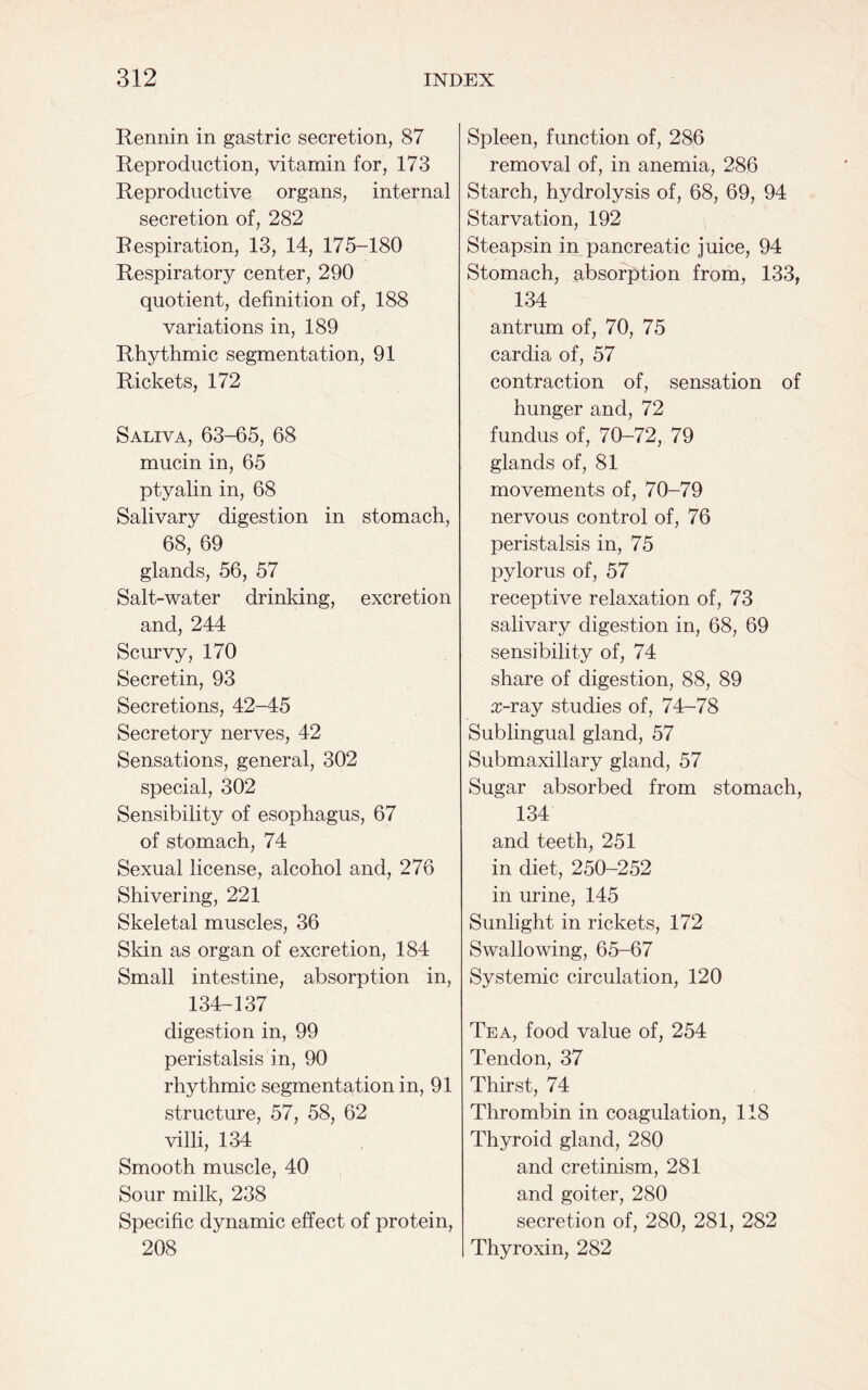Rennin in gastric secretion, 87 Reproduction, vitamin for, 173 Reproductive organs, internal secretion of, 282 Respiration, 13, 14, 175-180 Respiratory center, 290 quotient, definition of, 188 variations in, 189 Rhythmic segmentation, 91 Rickets, 172 Saliva, 63-65, 68 mucin in, 65 ptyalin in, 68 Salivary digestion in stomach, 68, 69 glands, 56, 57 Salt-water drinking, excretion and, 244 Scurvy, 170 Secretin, 93 Secretions, 42-45 Secretory nerves, 42 Sensations, general, 302 special, 302 Sensibility of esophagus, 67 of stomach, 74 Sexual license, alcohol and, 276 Shivering, 221 Skeletal muscles, 36 Skin as organ of excretion, 184 Small intestine, absorption in, 134-137 digestion in, 99 peristalsis in, 90 rhythmic segmentation in, 91 structure, 57, 58, 62 villi, 134 Smooth muscle, 40 Sour milk, 238 Specific dynamic effect of protein, 208 Spleen, function of, 286 removal of, in anemia, 286 Starch, hydrolysis of, 68, 69, 94 Starvation, 192 Steapsin in pancreatic juice, 94 Stomach, absorption from, 133, 134 antrum of, 70, 75 cardia of, 57 contraction of, sensation of hunger and, 72 fundus of, 70-72, 79 glands of, 81 movements of, 70-79 nervous control of, 76 peristalsis in, 75 pylorus of, 57 receptive relaxation of, 73 salivary digestion in, 68, 69 sensibility of, 74 share of digestion, 88, 89 x-ray studies of, 74-78 Sublingual gland, 57 Submaxillary gland, 57 Sugar absorbed from stomach, 134 and teeth, 251 in diet, 250-252 in urine, 145 Sunlight in rickets, 172 Swallowing, 65-67 Systemic circulation, 120 Tea, food value of, 254 Tendon, 37 Thirst, 74 Thrombin in coagulation, 118 Thyroid gland, 280 and cretinism, 281 and goiter, 280 secretion of, 280, 281, 282 Thyroxin, 282