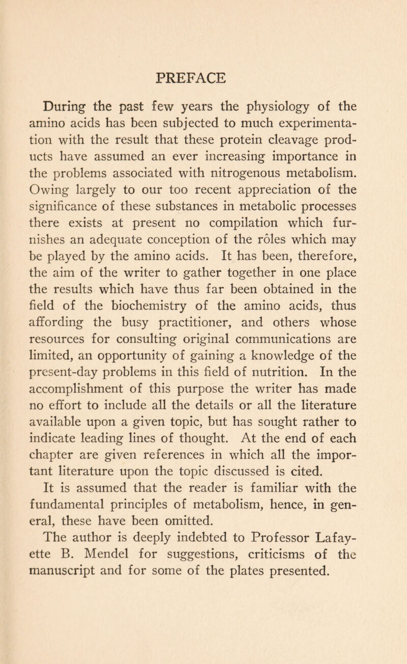 PREFACE During the past few years the physiology of the amino acids has been subjected to much experimenta- tion with the result that these protein cleavage prod- ucts have assumed an ever increasing importance in the problems associated with nitrogenous metabolism. Owing largely to our too recent appreciation of the significance of these substances in metabolic processes there exists at present no compilation which fur- nishes an adequate conception of the roles which may be played by the amino acids. It has been, therefore, the aim of the writer to gather together in one place the results which have thus far been obtained in the field of the biochemistry of the amino acids, thus affording the busy practitioner, and others whose resources for consulting original communications are limited, an opportunity of gaining a knowledge of the present-day problems in this field of nutrition. In the accomplishment of this purpose the writer has made no effort to include all the details or all the literature available upon a given topic, but has sought rather to indicate leading lines of thought. At the end of each chapter are given references in which all the impor- tant literature upon the topic discussed is cited. It is assumed that the reader is familiar with the fundamental principles of metabolism, hence, in gen- eral, these have been omitted. The author is deeply indebted to Professor Lafay- ette B. Mendel for suggestions, criticisms of the manuscript and for some of the plates presented.