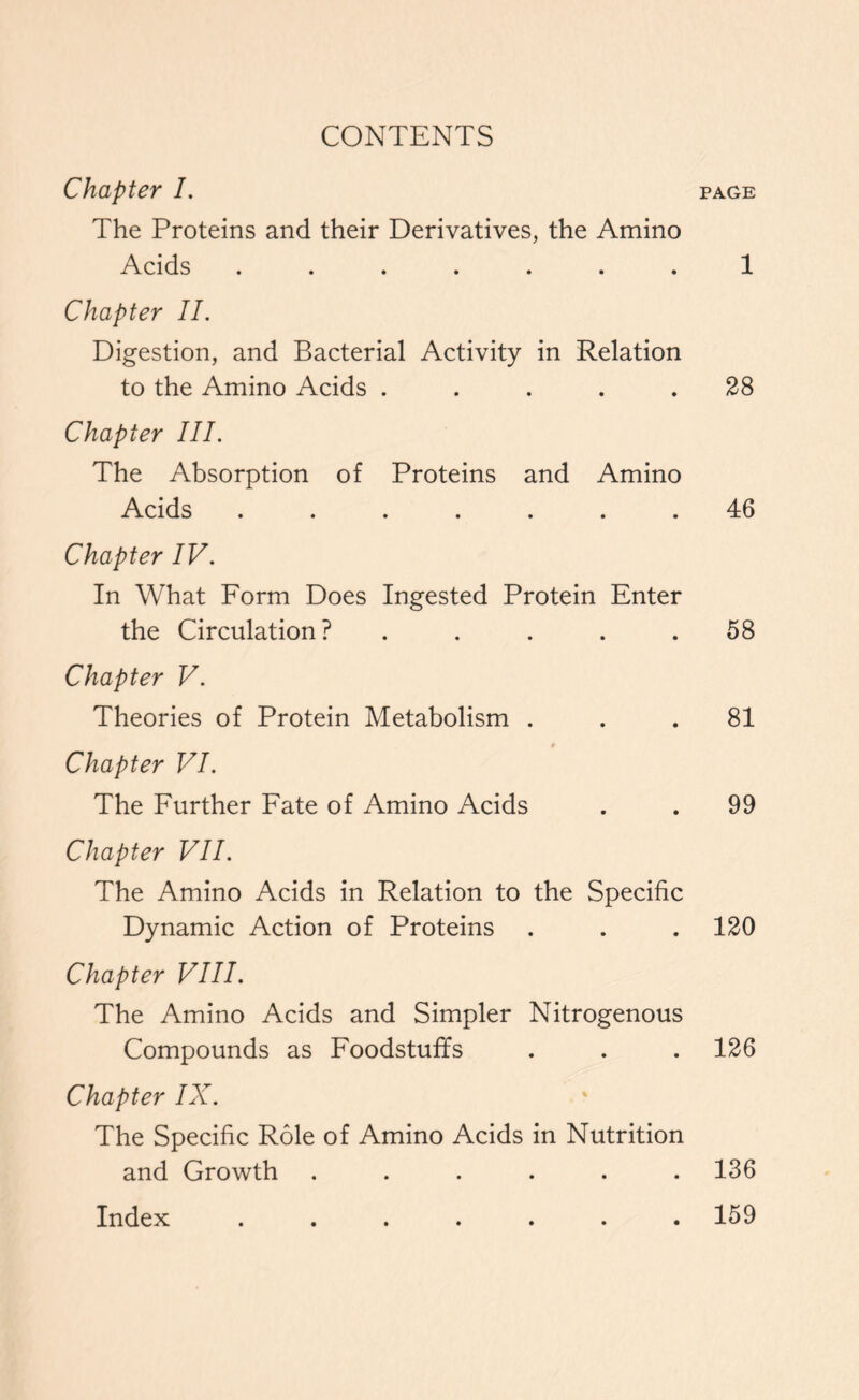 CONTENTS Chapter I. page The Proteins and their Derivatives, the Amino Acids ....... 1 Chapter II. Digestion, and Bacterial Activity in Relation to the Amino Acids ..... 28 Chapter III. The Absorption of Proteins and Amino Acids ....... 46 Chapter IV. In What Form Does Ingested Protein Enter the Circulation? ..... 58 Chapter V. Theories of Protein Metabolism ... 81 Chapter VI. The Further Fate of Amino Acids . . 99 Chapter VII. The Amino Acids in Relation to the Specific Dynamic Action of Proteins . . . 120 Chapter VIII. The Amino Acids and Simpler Nitrogenous Compounds as Foodstuffs . . . 126 Chapter IX. The Specific Role of Amino Acids in Nutrition and Growth ...... 136 Index . 159