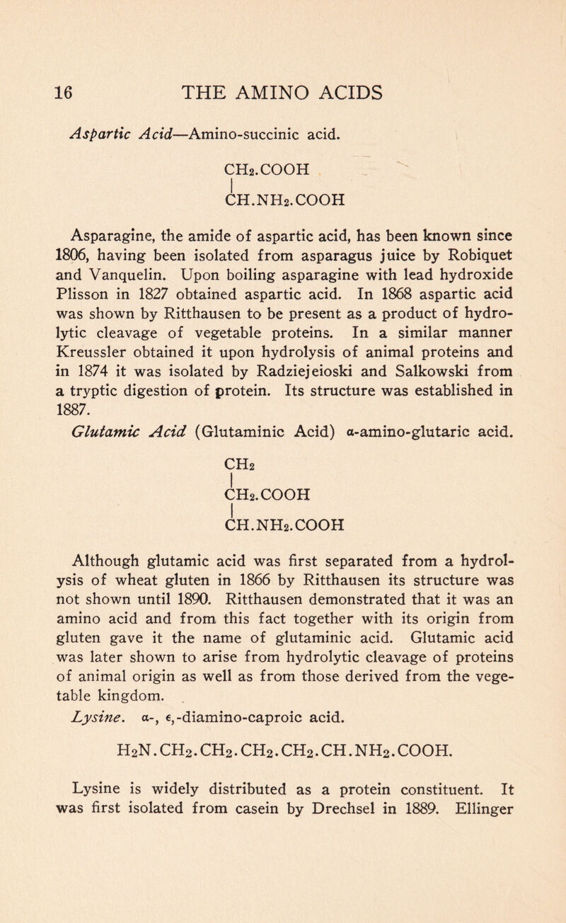 Aspartic Acid—Amino-succinic acid. CH2.COOH I CH.NH2.COOH Asparagine, the amide of aspartic acid, has been known since 1806, having been isolated from asparagus juice by Robiquet and Vanquelin. Upon boiling asparagine with lead hydroxide Plisson in 1827 obtained aspartic acid. In 1868 aspartic acid was shown by Ritthausen to be present as a product of hydro- lytic cleavage of vegetable proteins. In a similar manner Kreussler obtained it upon hydrolysis of animal proteins and in 1874 it was isolated by Radziejeioski and Salkowski from a tryptic digestion of protein. Its structure was established in 1887. Glutamic Acid (Glutaminic Acid) a-amino-glutaric acid. CH2 I CH2.COOH I CH.NH2.COOH Although glutamic acid was first separated from a hydrol- ysis of wheat gluten in 1866 by Ritthausen its structure was not shown until 1890. Ritthausen demonstrated that it was an amino acid and from this fact together with its origin from gluten gave it the name of glutaminic acid. Glutamic acid was later shown to arise from hydrolytic cleavage of proteins of animal origin as well as from those derived from the vege- table kingdom. Lysine. a-, e,-diamino-caproic acid. H2N. ch2 . ch2 . ch2 . ch2 . ch . n h2 . cooh. Lysine is widely distributed as a protein constituent. It was first isolated from casein by Drechsel in 1889. Ellinger