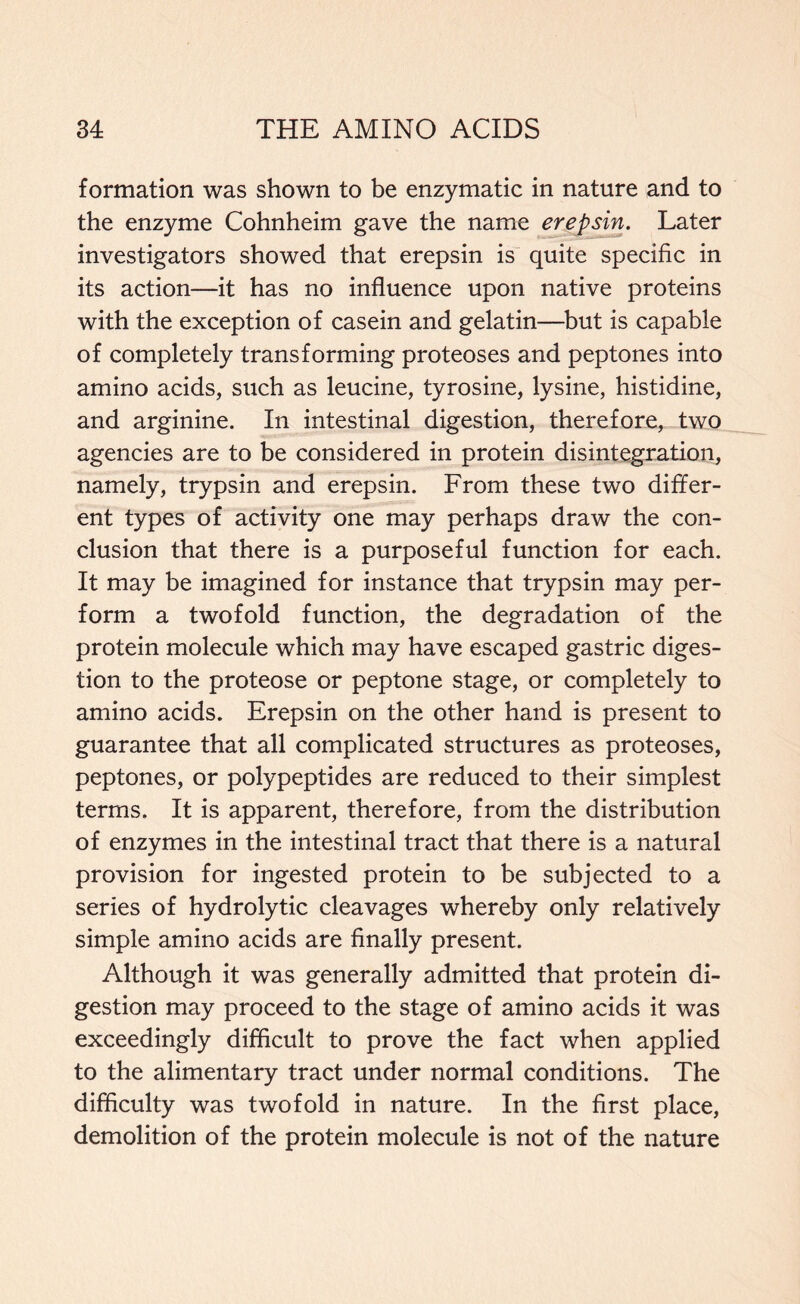 formation was shown to be enzymatic in nature and to the enzyme Cohnheim gave the name erepsin. Later investigators showed that erepsin is quite specific in its action—it has no influence upon native proteins with the exception of casein and gelatin—but is capable of completely transforming proteoses and peptones into amino acids, such as leucine, tyrosine, lysine, histidine, and arginine. In intestinal digestion, therefore, two agencies are to be considered in protein disintegration, namely, trypsin and erepsin. From these two differ- ent types of activity one may perhaps draw the con- clusion that there is a purposeful function for each. It may be imagined for instance that trypsin may per- form a twofold function, the degradation of the protein molecule which may have escaped gastric diges- tion to the proteose or peptone stage, or completely to amino acids. Erepsin on the other hand is present to guarantee that all complicated structures as proteoses, peptones, or polypeptides are reduced to their simplest terms. It is apparent, therefore, from the distribution of enzymes in the intestinal tract that there is a natural provision for ingested protein to be subjected to a series of hydrolytic cleavages whereby only relatively simple amino acids are finally present. Although it was generally admitted that protein di- gestion may proceed to the stage of amino acids it was exceedingly difficult to prove the fact when applied to the alimentary tract under normal conditions. The difficulty was twofold in nature. In the first place, demolition of the protein molecule is not of the nature