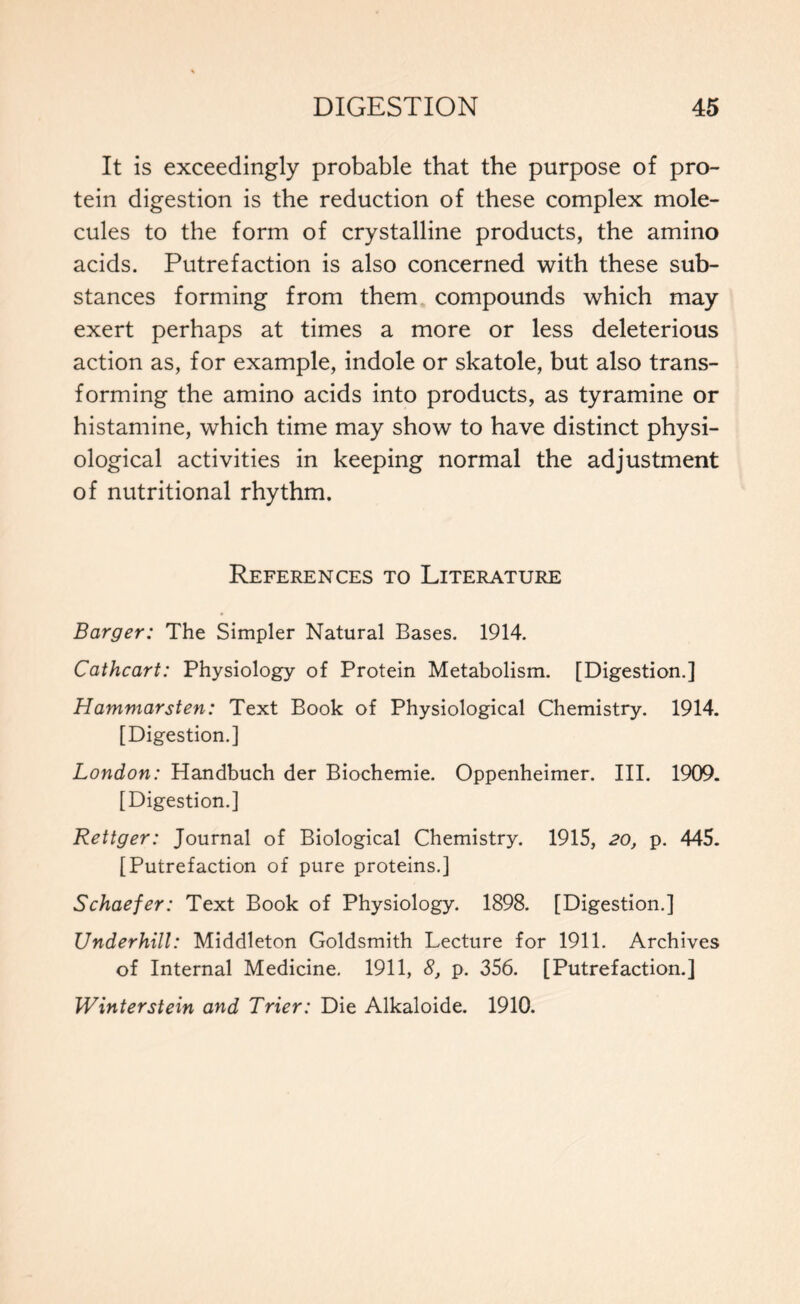 It is exceedingly probable that the purpose of pro- tein digestion is the reduction of these complex mole- cules to the form of crystalline products, the amino acids. Putrefaction is also concerned with these sub- stances forming from them compounds which may exert perhaps at times a more or less deleterious action as, for example, indole or skatole, but also trans- forming the amino acids into products, as tyramine or histamine, which time may show to have distinct physi- ological activities in keeping normal the adjustment of nutritional rhythm. References to Literature Barger: The Simpler Natural Bases. 1914. Cathcart: Physiology of Protein Metabolism. [Digestion.] Hammarsten: Text Book of Physiological Chemistry. 1914. [Digestion.] London: Handbuch der Biochemie. Oppenheimer. III. 1909. [Digestion.] Rettger: Journal of Biological Chemistry. 1915, 20, p. 445. [Putrefaction of pure proteins.] Schaefer: Text Book of Physiology. 1898. [Digestion.] Underhill: Middleton Goldsmith Lecture for 1911. Archives of Internal Medicine. 1911, 8, p. 356. [Putrefaction.] Winter stein and Trier: Die Alkaloide. 1910.