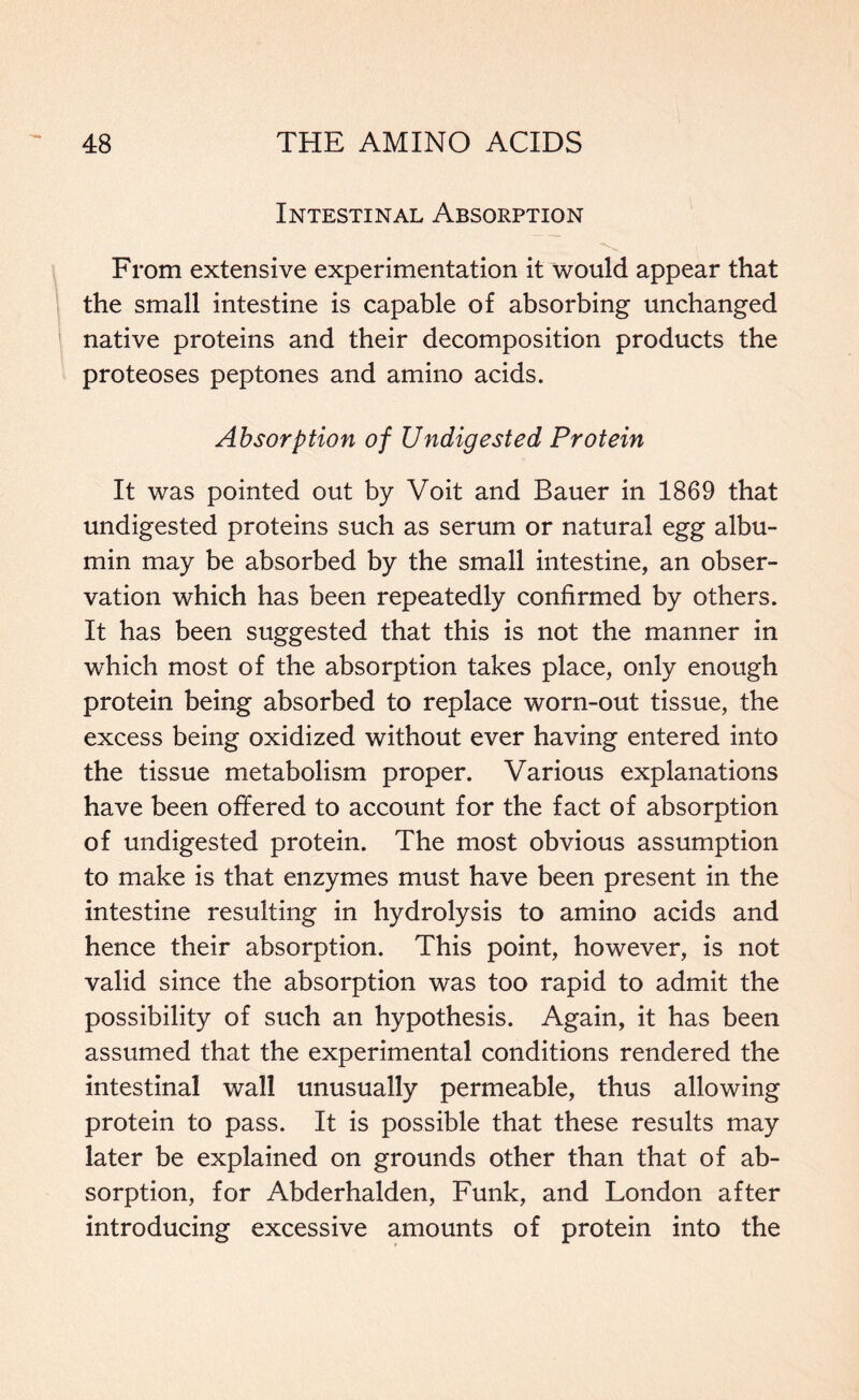 Intestinal Absorption From extensive experimentation it would appear that the small intestine is capable of absorbing unchanged native proteins and their decomposition products the proteoses peptones and amino acids. Absorption of Undigested Protein It was pointed out by Voit and Bauer in 1869 that undigested proteins such as serum or natural egg albu- min may be absorbed by the small intestine, an obser- vation which has been repeatedly confirmed by others. It has been suggested that this is not the manner in which most of the absorption takes place, only enough protein being absorbed to replace worn-out tissue, the excess being oxidized without ever having entered into the tissue metabolism proper. Various explanations have been offered to account for the fact of absorption of undigested protein. The most obvious assumption to make is that enzymes must have been present in the intestine resulting in hydrolysis to amino acids and hence their absorption. This point, however, is not valid since the absorption was too rapid to admit the possibility of such an hypothesis. Again, it has been assumed that the experimental conditions rendered the intestinal wall unusually permeable, thus allowing protein to pass. It is possible that these results may later be explained on grounds other than that of ab- sorption, for Abderhalden, Funk, and London after introducing excessive amounts of protein into the