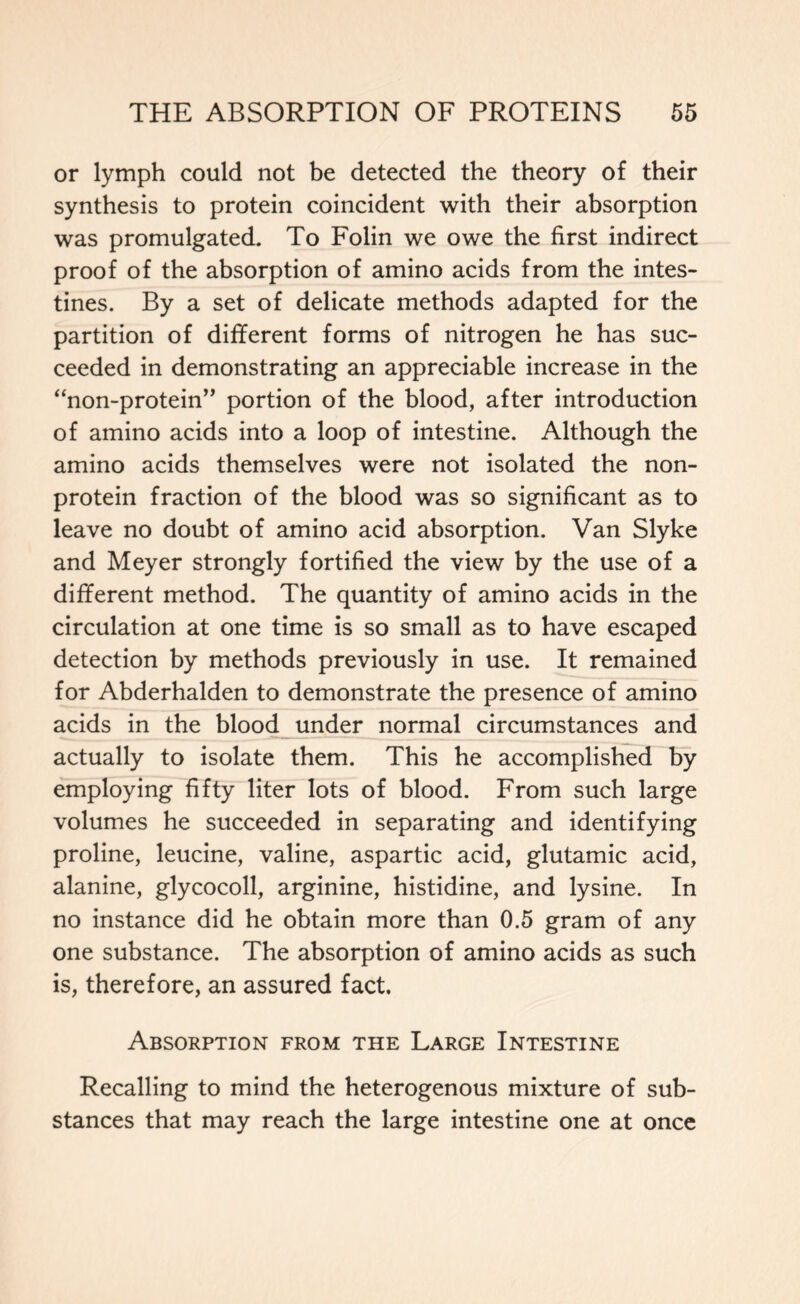 or lymph could not be detected the theory of their synthesis to protein coincident with their absorption was promulgated. To Folin we owe the first indirect proof of the absorption of amino acids from the intes- tines. By a set of delicate methods adapted for the partition of different forms of nitrogen he has suc- ceeded in demonstrating an appreciable increase in the “non-protein” portion of the blood, after introduction of amino acids into a loop of intestine. Although the amino acids themselves were not isolated the non- protein fraction of the blood was so significant as to leave no doubt of amino acid absorption. Van Slyke and Meyer strongly fortified the view by the use of a different method. The quantity of amino acids in the circulation at one time is so small as to have escaped detection by methods previously in use. It remained for Abderhalden to demonstrate the presence of amino acids in the blood under normal circumstances and actually to isolate them. This he accomplished by employing fifty liter lots of blood. From such large volumes he succeeded in separating and identifying proline, leucine, valine, aspartic acid, glutamic acid, alanine, glycocoll, arginine, histidine, and lysine. In no instance did he obtain more than 0.5 gram of any one substance. The absorption of amino acids as such is, therefore, an assured fact. Absorption from the Large Intestine Recalling to mind the heterogenous mixture of sub- stances that may reach the large intestine one at once