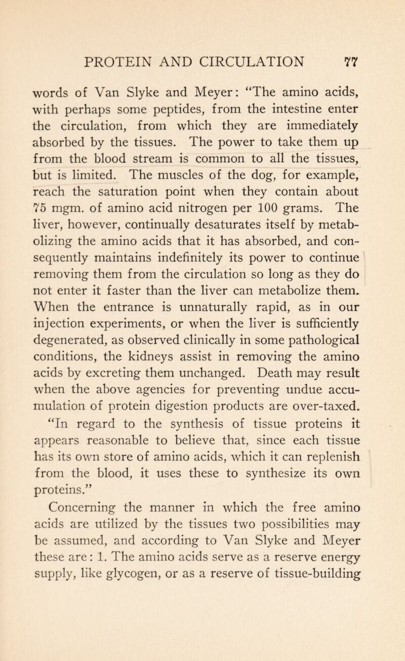 words of Van Slyke and Meyer: “The amino acids, with perhaps some peptides, from the intestine enter the circulation, from which they are immediately absorbed by the tissues. The power to take them up from the blood stream is common to all the tissues, but is limited. The muscles of the dog, for example, reach the saturation point when they contain about 75 mgm. of amino acid nitrogen per 100 grams. The liver, however, continually desaturates itself by metab- olizing the amino acids that it has absorbed, and con- sequently maintains indefinitely its power to continue removing them from the circulation so long as they do not enter it faster than the liver can metabolize them. When the entrance is unnaturally rapid, as in our injection experiments, or when the liver is sufficiently degenerated, as observed clinically in some pathological conditions, the kidneys assist in removing the amino acids by excreting them unchanged. Death may result when the above agencies for preventing undue accu- mulation of protein digestion products are over-taxed. “In regard to the synthesis of tissue proteins it appears reasonable to believe that, since each tissue has its own store of amino acids, which it can replenish from the blood, it uses these to synthesize its own proteins.” Concerning the manner in which the free amino acids are utilized by the tissues two possibilities may be assumed, and according to Van Slyke and Meyer these are: 1. The amino acids serve as a reserve energy supply, like glycogen, or as a reserve of tissue-building