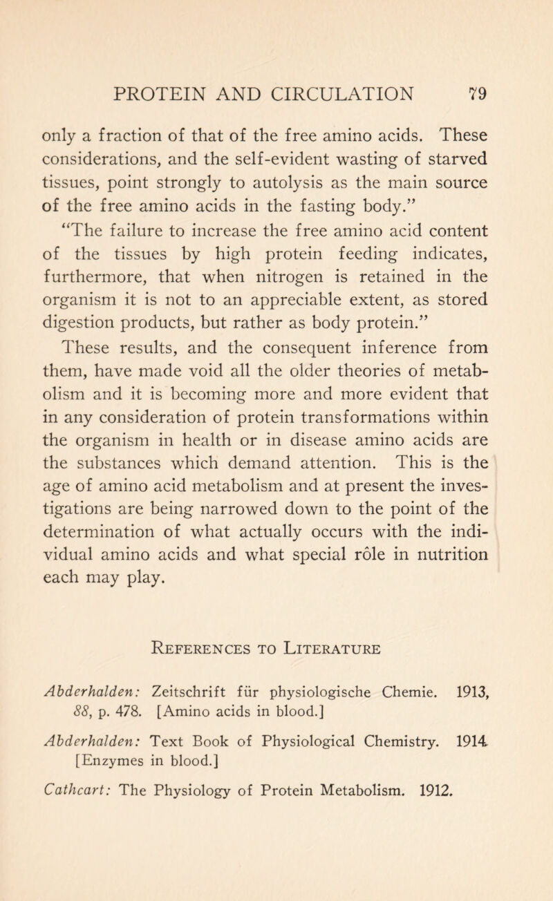 only a fraction of that of the free amino acids. These considerations, and the self-evident wasting of starved tissues, point strongly to autolysis as the main source of the free amino acids in the fasting body.” “The failure to increase the free amino acid content of the tissues by high protein feeding indicates, furthermore, that when nitrogen is retained in the organism it is not to an appreciable extent, as stored digestion products, but rather as body protein.” These results, and the consequent inference from them, have made void all the older theories of metab- olism and it is becoming more and more evident that in any consideration of protein transformations within the organism in health or in disease amino acids are the substances which demand attention. This is the age of amino acid metabolism and at present the inves- tigations are being narrowed down to the point of the determination of what actually occurs with the indi- vidual amino acids and what special role in nutrition each may play. References to Literature Abderhalden: Zeitschrift fur physiologische Chemie. 1913, 88, p. 478. [Amino acids in blood.] Abderhalden: Text Book of Physiological Chemistry. 1914. [Enzymes in blood.] Cathcart: The Physiology of Protein Metabolism. 1912.