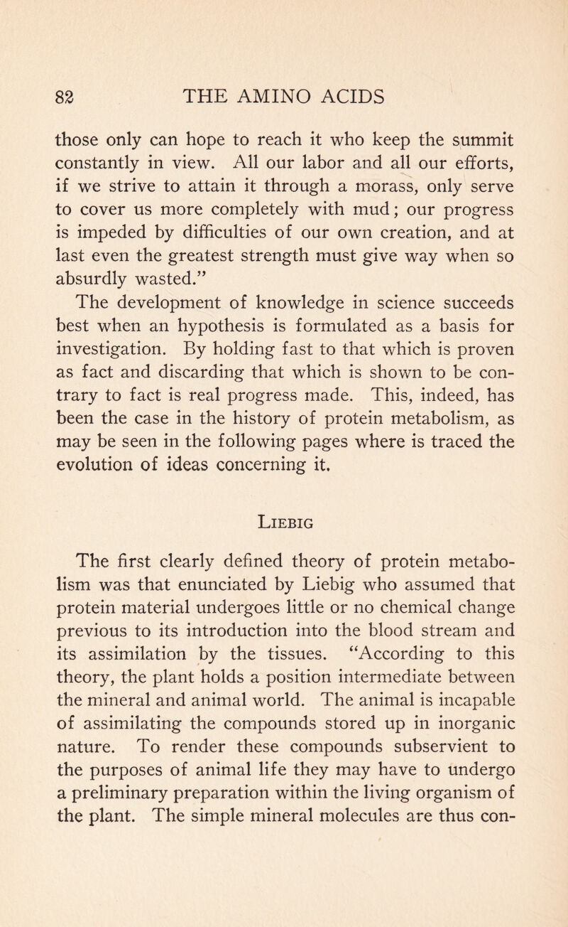 those only can hope to reach it who keep the summit constantly in view. All our labor and all our efforts, if we strive to attain it through a morass, only serve to cover us more completely with mud; our progress is impeded by difficulties of our own creation, and at last even the greatest strength must give way when so absurdly wasted.” The development of knowledge in science succeeds best when an hypothesis is formulated as a basis for investigation. By holding fast to that which is proven as fact and discarding that which is shown to be con- trary to fact is real progress made. This, indeed, has been the case in the history of protein metabolism, as may be seen in the following pages where is traced the evolution of ideas concerning it. Liebig The first clearly defined theory of protein metabo- lism was that enunciated by Liebig who assumed that protein material undergoes little or no chemical change previous to its introduction into the blood stream and its assimilation by the tissues. “According to this theory, the plant holds a position intermediate between the mineral and animal world. The animal is incapable of assimilating the compounds stored up in inorganic nature. To render these compounds subservient to the purposes of animal life they may have to undergo a preliminary preparation within the living organism of the plant. The simple mineral molecules are thus con-