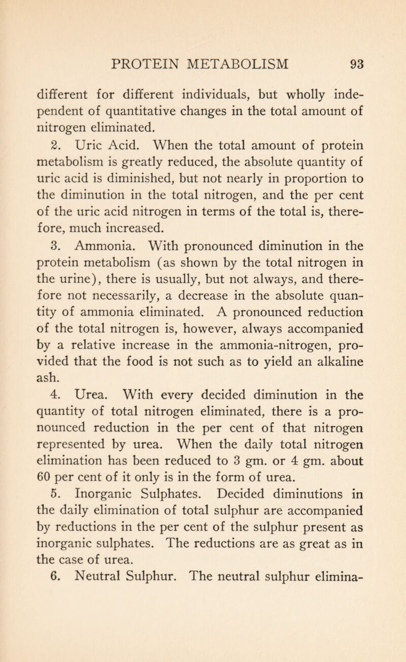 different for different individuals, but wholly inde- pendent of quantitative changes in the total amount of nitrogen eliminated. 2. Uric Acid. When the total amount of protein metabolism is greatly reduced, the absolute quantity of uric acid is diminished, but not nearly in proportion to the diminution in the total nitrogen, and the per cent of the uric acid nitrogen in terms of the total is, there- fore, much increased. 3. Ammonia. With pronounced diminution in the protein metabolism (as shown by the total nitrogen in the urine), there is usually, but not always, and there- fore not necessarily, a decrease in the absolute quan- tity of ammonia eliminated. A pronounced reduction of the total nitrogen is, however, always accompanied by a relative increase in the ammonia-nitrogen, pro- vided that the food is not such as to yield an alkaline ash. 4. Urea. With every decided diminution in the quantity of total nitrogen eliminated, there is a pro- nounced reduction in the per cent of that nitrogen represented by urea. When the daily total nitrogen elimination has been reduced to 3 gm. or 4 gm. about 60 per cent of it only is in the form of urea. 5. Inorganic Sulphates. Decided diminutions in the daily elimination of total sulphur are accompanied by reductions in the per cent of the sulphur present as inorganic sulphates. The reductions are as great as in the case of urea. 6. Neutral Sulphur. The neutral sulphur elimina-