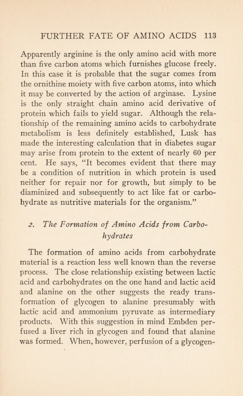 Apparently arginine is the only amino acid with more than five carbon atoms which furnishes glucose freely. In this case it is probable that the sugar comes from the ornithine moiety with five carbon atoms, into which it may be converted by the action of arginase. Lysine is the only straight chain amino acid derivative of protein which fails to yield sugar. Although the rela- tionship of the remaining amino acids to carbohydrate metabolism is less definitely established, Lusk has made the interesting calculation that in diabetes sugar may arise from protein to the extent of nearly 60 per cent. He says, “It becomes evident that there may be a condition of nutrition in which protein is used neither for repair nor for growth, but simply to be diaminized and subsequently to act like fat or carbo- hydrate as nutritive materials for the organism.” 2. The Formation of Amino Acids from Carbo- hydrates The formation of amino acids from carbohydrate material is a reaction less well known than the reverse process. The close relationship existing between lactic acid and carbohydrates on the one hand and lactic acid and alanine on the other suggests the ready trans- formation of glycogen to alanine presumably with lactic acid and ammonium pyruvate as intermediary products. With this suggestion in mind Embden per- fused a liver rich in glycogen and found that alanine was formed. When, however, perfusion of a glycogen-