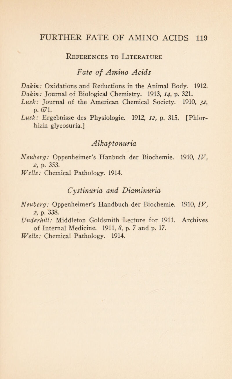 References to Literature Fate of Amino Acids Dakin: Oxidations and Reductions in the Animal Body. 1912. Dakin: Journal of Biological Chemistry. 1913, 14, p. 321. Lusk: Journal of the American Chemical Society. 1910, 32, p. 671. Lusk: Ergebnisse des Physiologie. 1912, 12, p. 315. [Phlor- hizin glycosuria.] Alkaptonuria Neuberg: Oppenheimer’s Hanbuch der Biochemie. 1910, IV, 2, p. 353. Wells: Chemical Pathology. 1914. Cystinuria and Diaminuria Neuberg: Oppenheimer’s Handbuch der Biochemie. 1910, IV, 2, p. 338. Underhill: Middleton Goldsmith Lecture for 1911. Archives of Internal Medicine. 1911, 8, p. 7 and p. 17. Wells: Chemical Pathology. 1914.