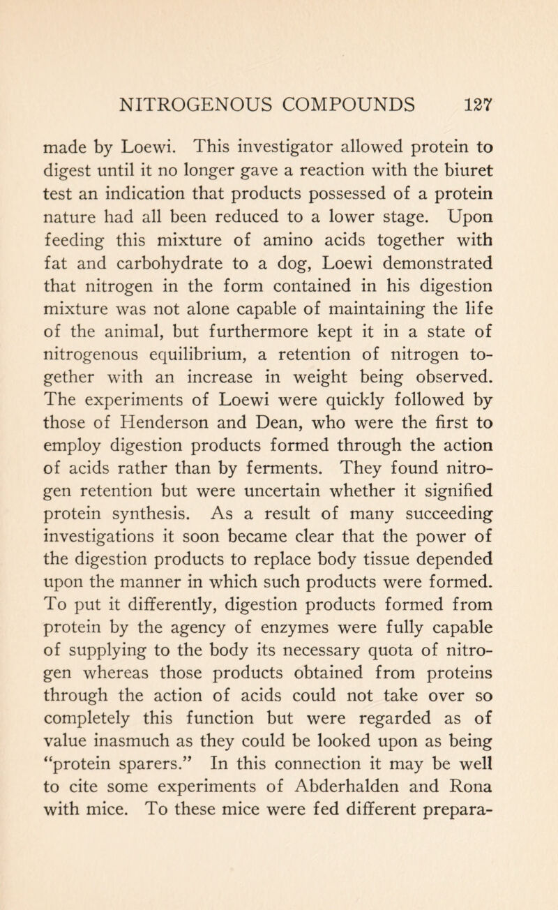 made by Loewi. This investigator allowed protein to digest until it no longer gave a reaction with the biuret test an indication that products possessed of a protein nature had all been reduced to a lower stage. Upon feeding this mixture of amino acids together with fat and carbohydrate to a dog, Loewi demonstrated that nitrogen in the form contained in his digestion mixture was not alone capable of maintaining the life of the animal, but furthermore kept it in a state of nitrogenous equilibrium, a retention of nitrogen to- gether with an increase in weight being observed. The experiments of Loewi were quickly followed by those of Henderson and Dean, who were the first to employ digestion products formed through the action of acids rather than by ferments. They found nitro- gen retention but were uncertain whether it signified protein synthesis. As a result of many succeeding investigations it soon became clear that the power of the digestion products to replace body tissue depended upon the manner in which such products were formed. To put it differently, digestion products formed from protein by the agency of enzymes were fully capable of supplying to the body its necessary quota of nitro- gen whereas those products obtained from proteins through the action of acids could not take over so completely this function but were regarded as of value inasmuch as they could be looked upon as being “protein sparers.” In this connection it may be well to cite some experiments of Abderhalden and Rona with mice. To these mice were fed different prepara-