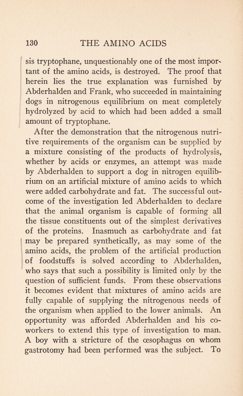 sis tryptophane, unquestionably one of the most impor- tant of the amino acids, is destroyed. The proof that herein lies the true explanation was furnished by Abderhalden and Frank, who succeeded in maintaining dogs in nitrogenous equilibrium on meat completely hydrolyzed by acid to which had been added a small amount of tryptophane. After the demonstration that the nitrogenous nutri- tive requirements of the organism can be supplied by a mixture consisting of the products of hydrolysis, whether by acids or enzymes, an attempt was made by Abderhalden to support a dog in nitrogen equilib- rium on an artificial mixture of amino acids to which were added carbohydrate and fat. The successful out- come of the investigation led Abderhalden to declare that the animal organism is capable of forming all the tissue constituents out of the simplest derivatives of the proteins. Inasmuch as carbohydrate and fat may be prepared synthetically, as may some of the amino acids, the problem of the artificial production of foodstuffs is solved according to Abderhalden, who says that such a possibility is limited only by the question of sufficient funds. From these observations it becomes evident that mixtures of amino acids are fully capable of supplying the nitrogenous needs of the organism when applied to the lower animals. An opportunity was afforded Abderhalden and his co- workers to extend this type of investigation to man. A boy with a stricture of the oesophagus on whom gastrotomy had been performed was the subject. To