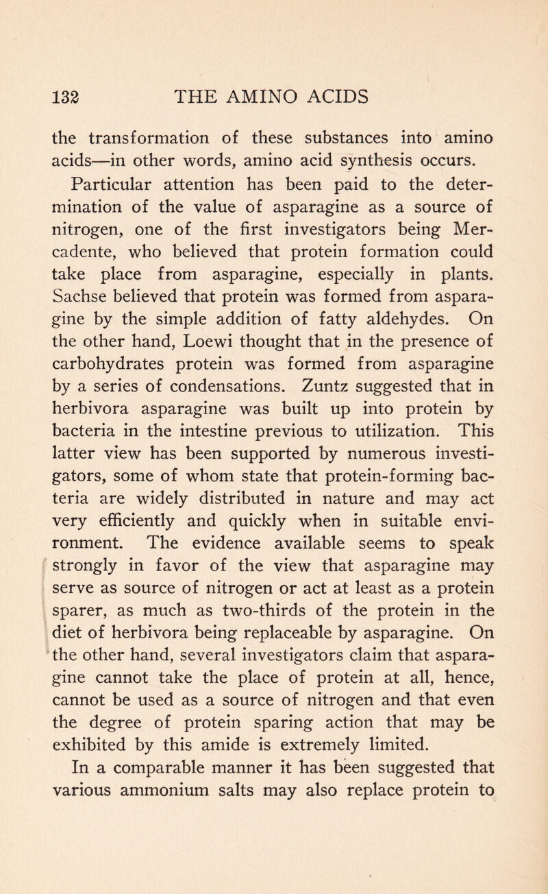 the transformation of these substances into amino acids—in other words, amino acid synthesis occurs. Particular attention has been paid to the deter- mination of the value of asparagine as a source of nitrogen, one of the first investigators being Mer- cadente, who believed that protein formation could take place from asparagine, especially in plants. Sachse believed that protein was formed from aspara- gine by the simple addition of fatty aldehydes. On the other hand, Loewi thought that in the presence of carbohydrates protein was formed from asparagine by a series of condensations. Zuntz suggested that in herbivora asparagine was built up into protein by bacteria in the intestine previous to utilization. This latter view has been supported by numerous investi- gators, some of whom state that protein-forming bac- teria are widely distributed in nature and may act very efficiently and quickly when in suitable envi- ronment. The evidence available seems to speak strongly in favor of the view that asparagine may serve as source of nitrogen or act at least as a protein sparer, as much as two-thirds of the protein in the diet of herbivora being replaceable by asparagine. On the other hand, several investigators claim that aspara- gine cannot take the place of protein at all, hence, cannot be used as a source of nitrogen and that even the degree of protein sparing action that may be exhibited by this amide is extremely limited. In a comparable manner it has been suggested that various ammonium salts may also replace protein to