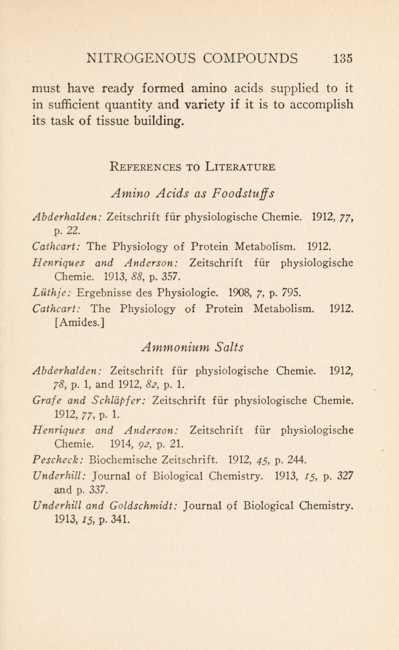 must have ready formed amino acids supplied to it in sufficient quantity and variety if it is to accomplish its task of tissue building. References to Literature Amino Acids as Foodstuffs Abderhalden: Zeitschrift fur physiologische Chemie. 1912, 77, p. 22. Cathcart: The Physiology of Protein Metabolism. 1912. Henriques and Anderson: Zeitschrift fur physiologische Chemie. 1913, 88, p. 357. Luthje: Ergebnisse des Physiologie. 1908, 7, p. 795. Cathcart: The Physiology of Protein Metabolism. 1912. [Amides.] Ammonium Salts Abderhalden: Zeitschrift fur physiologische Chemie. 1912, 78, p. 1, and 1912, 82, p. 1. Grafe and Schldpfer: Zeitschrift fiir physiologische Chemie. 1912, 77, p. 1. Henriques and Anderson: Zeitschrift fiir physiologische Chemie. 1914, 92, p. 21. Pescheck: Biochemische Zeitschrift. 1912, 45, p. 244. Underhill: Journal of Biological Chemistry. 1913, 15, p. 327 and p. 337. Underhill and Goldschmidt: Journal of Biological Chemistry. 1913, 15, p. 341.